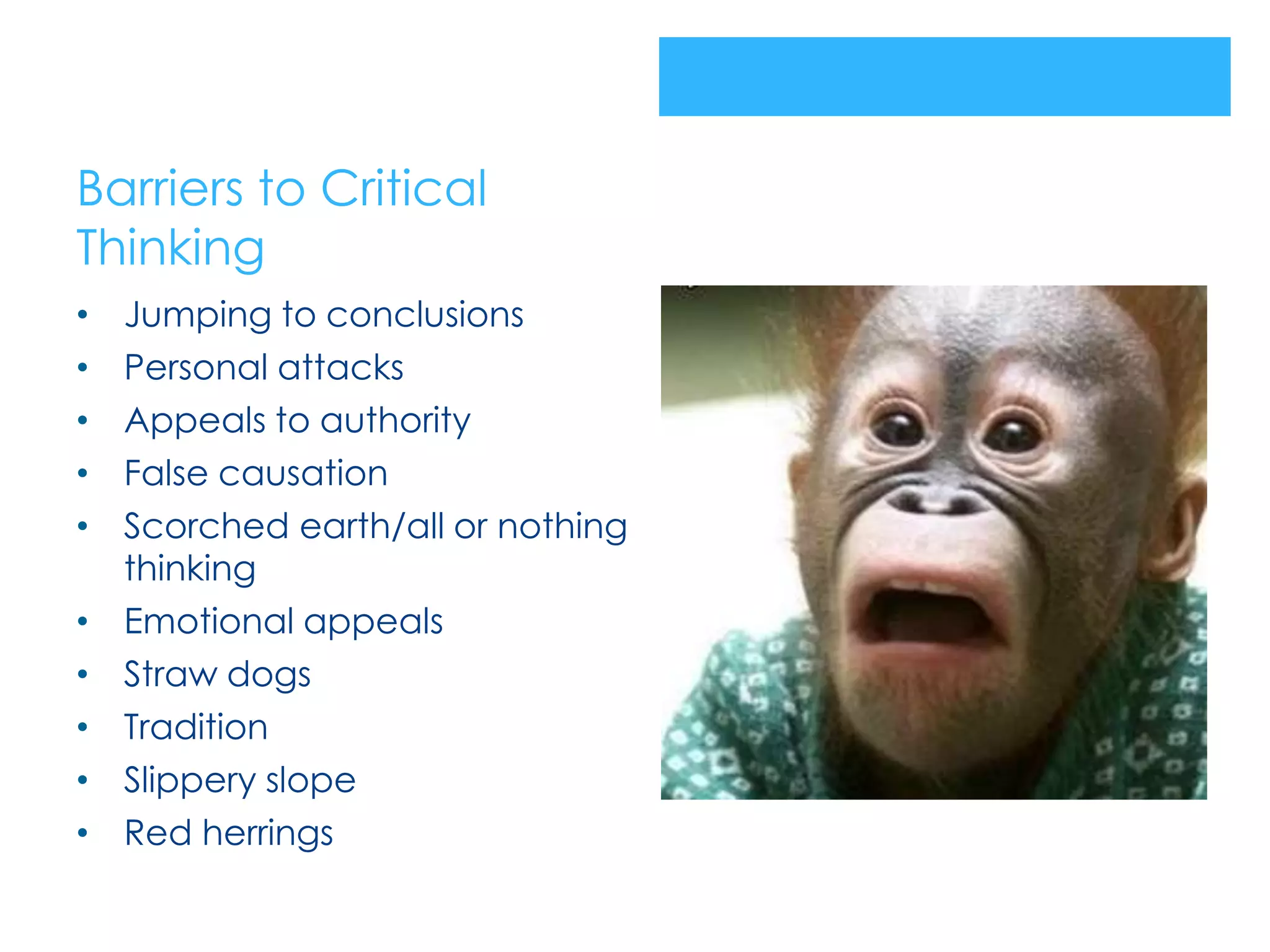 Barriers to Critical
Thinking
•   Jumping to conclusions
•   Personal attacks
•   Appeals to authority
•   False causation
•   Scorched earth/all or nothing
    thinking
•   Emotional appeals
•   Straw dogs
•   Tradition
•   Slippery slope
•   Red herrings
 