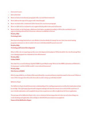 o Instructor's name
o Date submitted
 Must includean introductory paragraph with a succinct thesis statement.
 Must address the topicof the paper with critical thought.
 Must conclude with a restatement of the thesis anda conclusion paragraph.
 Must use APA style as outlined in your approvedstyle guide todocument all sources.
 Must include, on the final page,a Reference List that is completed according toAPA style as outlined in your
approved style guideand has at least one reference in addition tothe text.
Week 4 DQ1
Training Costs
How has technology fostered new cost-effective virtualmethods of training? In your view,how must training
programs continuetoev olvein order todomore with diminishedfinancialresources?
Week 4 DQ2
Training and CareerDevelopment
What is HR’s role in impacting your the career development of employees? What should be the roleof training? How
can training programs be evaluated on their effectiveness?
Week 5 DQ1
Global HRM
How does the current landscape of globalHRM impact HRplanning? What are theHRM implications of Hofstede’s,
Trompenaars’,and the GLOBE models’ cross-culturaldimensions?
Week 5 DQ2
The Future of HRM
Which areas of HR do y ou thinkwill be most affected by current and future trends discussed in this course? What are
some of the changes that willneed tobe made in order tokeep up with these trends?
Reflective Paper
The ReflectivePaper should demonstrate understanding of the reading assignments as wellas theimplications of new
knowledge.The eight-page paper should integrate readings and class discussions intoworkandlife experience.It
may include explanation and examples from previous experience as wellas implications for future application.
The purpose of the ReflectivePaper is for y ou toculminate thelearning achieved in the course by describing your
understanding and application of knowledge in thefield of human resource management.
Focus of the Reflective Paper
 