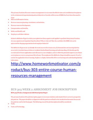 The primary function of human resourcemanagement is toincrease theeffectiveness and contribution of employees
in the attainment of organizationalgoals andobjectives.Consider alltheareas of HRM that have been discussed in
class:
 EEO and Affirmative Action,
 Human resources planning,recruitment,and selection,
 Human resources development,
 Compensation and benefits,
 Safety andHealth,and
 Employee and labor relations.
Submit a Reflective Paper in which you explain how these aspects work together toperform that primary function.
Are any aspects more important than the others? Why or why not? How doy ou believe the HRM role can be
optimized for shaping organizationaland employee behavior?
The ReflectivePaper must: (a) identify the main issues in the chosen area,(b) demonstrate new learning that has
occurred,(c)includeclass activities or incidents that facilitated learning and understan ding,(d) identify specific
current and/or future applications and relevancetoy our workplace,and (e) reflect the potential impact toyour future
career plans or even in your personal life at home.Theemphasis of the Reflective Paper should be on parts 'd'and 'e,'
and on the application of new learning.Explore,in depth, thebenefits of the new learning and understanding that has
taken place.
http://www.homeworkmotivator.com/p
roduct/bus-303-entire-course-human-
resources-management
BUS 303 WEEK 2 ASSIGNMENT JOB DESCRIPTION
BUS 303 Week 2 Assignment Job Description Paper
The primary function of the job description paper is toincrease students understand of their current or prospective
job position. The paper should be in alignment with the position outlined in the introduction discussion forumand
the position used in the finalpaper. The following areas of the job description should be considered:
 Tasks,
 Tools and Technology,
 