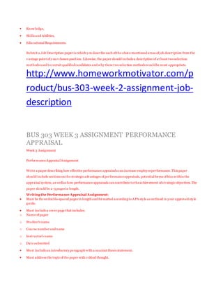  Knowledge,
 Skills and Abilities,
 Educational Requirements.
Submit a Job Description paper in which you describe each of the above mentioned areas of job description from the
v antage point of y our chosen position.Likewise,the paper should includea description of at least twoselection
methods used torecruit qualifiedcandidates and why these twoselection methods wouldbe most appropriate.
http://www.homeworkmotivator.com/p
roduct/bus-303-week-2-assignment-job-
description
BUS 303 WEEK 3 ASSIGNMENT PERFORMANCE
APPRAISAL
Week 3 Assignment
PerformanceAppraisalAssignment
Write a paper describing how effective performance appraisals can increase employeeperformance.This paper
should include sections on the strategicadvantages of performanceappraisals, potentialforms of bias within the
appraisal system,as wellas how performance appraisals can contribute totheachievement of strategicobjectives. The
paper should be 2-3 pages in length.
Writing the Performance Appraisal Assignment:
 Must be threedouble-spaced pages in length and formatted according toAPA style as outlined in your approved style
guide.
 Must includea cover page that includes:
o Name of paper
o Student's name
o Course number and name
o Instructor's name
o Date submitted
 Must includean introductory paragraph with a succinct thesis statement.
 Must address the topicof the paper with critical thought.
 