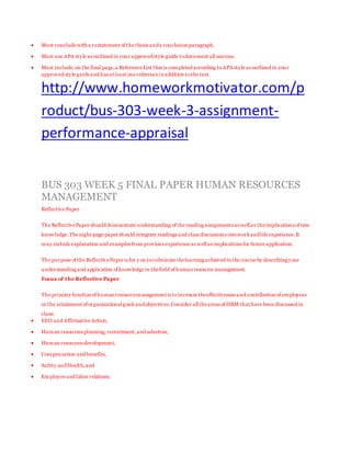  Must conclude with a restatement of the thesis anda conclusion paragraph.
 Must use APA style as outlined in your approvedstyle guide todocument all sources.
 Must include, on the final page,a Reference List that is completed according toAPA style as outlined in your
approved style guideand has at least one reference in addition tothe text.
http://www.homeworkmotivator.com/p
roduct/bus-303-week-3-assignment-
performance-appraisal
BUS 303 WEEK 5 FINAL PAPER HUMAN RESOURCES
MANAGEMENT
Reflective Paper
The ReflectivePaper should demonstrate understanding of the reading assignments as wellas theimplications of new
knowledge.The eight-page paper should integrate readings and class discussions intoworkandlife experience.It
may include explanation and examples from previous experience as wellas implications for future application.
The purpose of the ReflectivePaper is for y ou toculminate thelearning achieved in the course by describing your
understanding and application of knowledge in thefield of human resource management.
Focus of the Reflective Paper
The primary function of human resourcemanagement is toincrease theeffectiveness and contribution of employees
in the attainment of organizationalgoals andobjectives.Consider alltheareas of HRM that have been discussed in
class:
 EEO and Affirmative Action,
 Human resources planning, recruitment,and selection,
 Human resources development,
 Compensation and benefits,
 Safety andHealth,and
 Employee and labor relations.
 