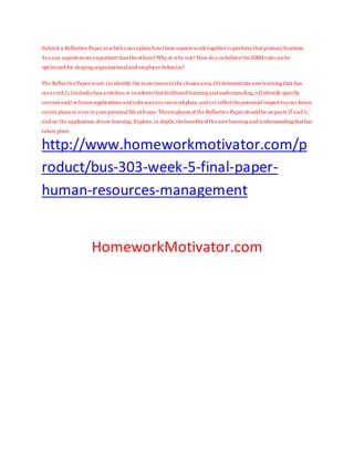 Submit a Reflective Paper in which you explain how these aspects work together toperform that primary function.
Are any aspects more important than the others? Why or why not? How doy ou believe the HRM role can be
optimized for shaping organizationaland employee behavior?
The ReflectivePaper must: (a) identify the main issues in the chosen area,(b) demonstrate new learning that has
occurred,(c)includeclass activities or incidents that facilitated learning and understanding,(d) identify specific
current and/or future applications and relevancetoy our workplace,and (e) reflect the potential impact toyour future
career plans or even in your personal life at home.Theemphasis of the Reflective Paper should be on parts 'd'and 'e,'
and on the application of new learning.Explore,in depth, thebenefits of the new learning and understanding that has
taken place.
http://www.homeworkmotivator.com/p
roduct/bus-303-week-5-final-paper-
human-resources-management
HomeworkMotivator.com
 
