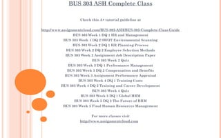 BUS 303 ASH Complete Class
Check this A+ tutorial guideline at
 
http://www.assignmentcloud.com/BUS-303-ASH/BUS-303-Complete-Class-Guide
BUS 303 Week 1 DQ 1 HR and Management
BUS 303 Week 1 DQ 2 SWOT Environmental Scanning
BUS 303 Week 2 DQ 1 HR Planning Process
BUS 303 Week 2 DQ 2 Employee Selection Methods
BUS 303 Week 2 Assignment Job Description Paper
BUS 303 Week 2 Quiz
BUS 303 Week 3 DQ 1 Performance Management
BUS 303 Week 3 DQ 2 Compensation and Benefits
BUS 303 Week 3 Assignment Performance Appraisal
BUS 303 Week 4 DQ 1 Training Costs
BUS 303 Week 4 DQ 2 Training and Career Development
BUS 303 Week 4 Quiz
BUS 303 Week 5 DQ 1 Global HRM
BUS 303 Week 5 DQ 2 The Future of HRM
BUS 303 Week 5 Final Human Resources Management
 
For more classes visit
http://www.assignmentcloud.com
 
 
 