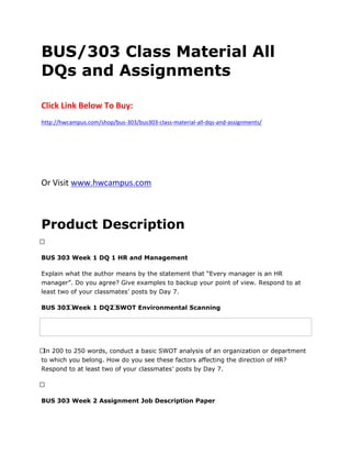 BUS/303 Class Material All
DQs and Assignments
Click Link Below To Buy:
http://hwcampus.com/shop/bus-303/bus303-class-material-all-dqs-and-assignments/
Or Visit www.hwcampus.com
Product Description
 
BUS 303 Week 1 DQ 1 HR and Management
Explain what the author means by the statement that “Every manager is an HR
manager”. Do you agree? Give examples to backup your point of view. Respond to at
least two of your classmates’ posts by Day 7.
BUS 303 Week 1 DQ2 SWOT Environmental Scanning
 In 200 to 250 words, conduct a basic SWOT analysis of an organization or department
to which you belong. How do you see these factors affecting the direction of HR?
Respond to at least two of your classmates’ posts by Day 7.
 
BUS 303 Week 2 Assignment Job Description Paper
 