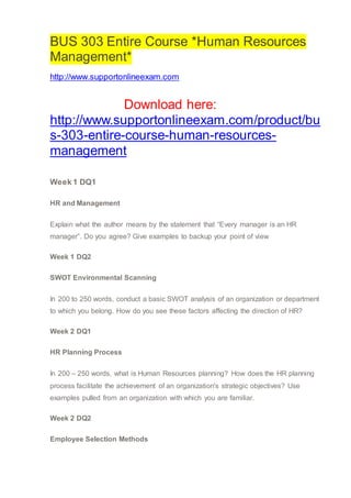 BUS 303 Entire Course *Human Resources
Management*
http://www.supportonlineexam.com
Download here:
http://www.supportonlineexam.com/product/bu
s-303-entire-course-human-resources-
management
Week 1 DQ1
HR and Management
Explain what the author means by the statement that “Every manager is an HR
manager”. Do you agree? Give examples to backup your point of view
Week 1 DQ2
SWOT Environmental Scanning
In 200 to 250 words, conduct a basic SWOT analysis of an organization or department
to which you belong. How do you see these factors affecting the direction of HR?
Week 2 DQ1
HR Planning Process
In 200 – 250 words, what is Human Resources planning? How does the HR planning
process facilitate the achievement of an organization's strategic objectives? Use
examples pulled from an organization with which you are familiar.
Week 2 DQ2
Employee Selection Methods
 
