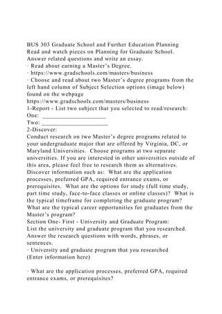 BUS 303 Graduate School and Further Education Planning
Read and watch pieces on Planning for Graduate School.
Answer related questions and write an essay.
· Read about earning a Master’s Degree.
· https://www.gradschools.com/masters/business
· Choose and read about two Master’s degree programs from the
left hand column of Subject Selection options (image below)
found on the webpage
https://www.gradschools.com/masters/business
1-Report - List two subject that you selected to read/research:
One: ____________________
Two: _____________________
2-Discover:
Conduct research on two Master’s degree programs related to
your undergraduate major that are offered by Virginia, DC, or
Maryland Universities. Choose programs at two separate
universities. If you are interested in other universities outside of
this area, please feel free to research them as alternatives.
Discover information such as: What are the application
processes, preferred GPA, required entrance exams, or
prerequisites. What are the options for study (full time study,
part time study, face-to-face classes or online classes)? What is
the typical timeframe for completing the graduate program?
What are the typical career opportunities for graduates from the
Master’s program?
Section One- First - University and Graduate Program:
List the university and graduate program that you researched.
Answer the research questions with words, phrases, or
sentences.
· University and graduate program that you researched
(Enter information here)
· What are the application processes, preferred GPA, required
entrance exams, or prerequisites?
 