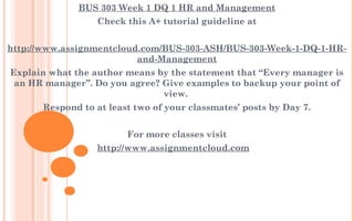 BUS 303 Week 1 DQ 1 HR and Management
Check this A+ tutorial guideline at
 
http://www.assignmentcloud.com/BUS-303-ASH/BUS-303-Week-1-DQ-1-HR-
and-Management
Explain what the author means by the statement that “Every manager is
an HR manager”. Do you agree? Give examples to backup your point of
view.
Respond to at least two of your classmates’ posts by Day 7.
 
For more classes visit
http://www.assignmentcloud.com
 
 
 
 