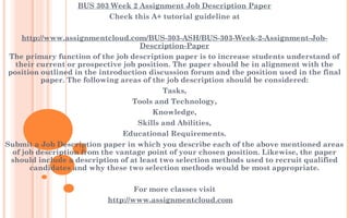 BUS 303 Week 2 Assignment Job Description Paper
Check this A+ tutorial guideline at
 
http://www.assignmentcloud.com/BUS-303-ASH/BUS-303-Week-2-Assignment-Job-
Description-Paper
The primary function of the job description paper is to increase students understand of
their current or prospective job position. The paper should be in alignment with the
position outlined in the introduction discussion forum and the position used in the final
paper. The following areas of the job description should be considered:
Tasks,
Tools and Technology,
Knowledge,
Skills and Abilities,
Educational Requirements.
Submit a Job Description paper in which you describe each of the above mentioned areas
of job description from the vantage point of your chosen position. Likewise, the paper
should include a description of at least two selection methods used to recruit qualified
candidates and why these two selection methods would be most appropriate.
 
For more classes visit
http://www.assignmentcloud.com
 
 