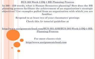 BUS 303 Week 2 DQ 1 HR Planning Process
In 200 – 250 words, what is Human Resources planning? How does the HR
planning process facilitate the achievement of an organization's strategic
objectives? Use examples pulled from an organization with which you are
familiar.
Respond to at least two of your classmates' postings
Check this A+ tutorial guideline at
 
http://www.assignmentcloud.com/BUS-303-ASH/BUS-303-Week-2-DQ-1-HR-
Planning-Process
For more classes visit
http://www.assignmentcloud.com
 
 
 