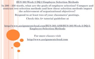 BUS 303 Week 2 DQ 2 Employee Selection Methods
In 200 – 250 words, what are the goals of employee selection? Compare and
contrast two selection methods and how these selection methods impact
the achievement of organizational objectives?
Respond to at least two of your classmates’ postings. 
Check this A+ tutorial guideline at
 
http://www.assignmentcloud.com/BUS-303-ASH/BUS-303-Week-2-DQ-2-
Employee-Selection-Methods
 
For more classes visit
http://www.assignmentcloud.com
 
 
 
 