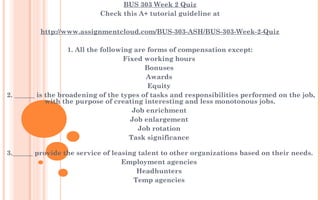 BUS 303 Week 2 Quiz
Check this A+ tutorial guideline at
 
http://www.assignmentcloud.com/BUS-303-ASH/BUS-303-Week-2-Quiz
 
1. All the following are forms of compensation except:
Fixed working hours 
Bonuses 
Awards 
Equity 
 2. ______ is the broadening of the types of tasks and responsibilities performed on the job,
with the purpose of creating interesting and less monotonous jobs.
Job enrichment 
Job enlargement 
Job rotation 
Task significance 
3.______ provide the service of leasing talent to other organizations based on their needs.
Employment agencies 
Headhunters 
Temp agencies 
 