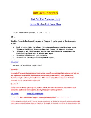BUS 3041 Answers
Get All The Answers Here
Better Deal--- Get From Here
***** BUS 3041 Franklin Equipment, Ltd. Case *********
DQ1:
Read the Franklin Equipment, Ltd. case in Chapter 11 and respond to the statements
below:
Analyze and evaluate the criteria FEL uses to assign managers to project teams.
Discuss the efficiencies these criteria create. Discuss the resulting problems.
Discuss why it is important that project team members work well together on
international projects such as Project Abu Dhabi.
Discuss the dilemma that Jobe now faces.
Discuss what Jobe should recommend to Gatenby.
Get Answer
****** BUS 3041 Assignment-2 DQ *********
Question 1:
In a tradeoff between two decision criteria such as ease of commuting and attractiveness of job, can
you use money as a common denominator to estimate precise tradeoffs? State your reasons.
Illustrate using the following tradeoff matrix. What sort of salary differences would it take for
commute time to trump job attractiveness?
Question 2:
Two co-workers do not get along well, and this affects the entire department. Discuss how you'll
resolve this problem as their superior. Specify an objective for this problem.
Get Answer Better Deal- Get Answer
*********** BUS 3041-week-4 assign-2 Listening Skill Assignment **************
1)Seek out a conversation with a friend, relative, classmate, co-worker, or instructor. Attempt to engage
them in a conversation about politics, religion, or corporate ethics. Play the role of an active listener. Ask
 