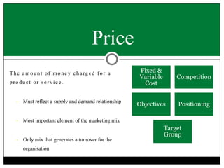 Price
The amount of money charged for a
product or service.

•

Must reflect a supply and demand relationship

•

Fixed &
Variable
Cost

Competition

Objectives

Positioning

Most important element of the marketing mix

•

Only mix that generates a turnover for the
organisation

Target
Group

 