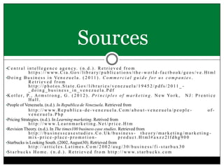 Sources
•C e n t r a l i n t e l l e g e n c e a g e n c y. ( n . d . ) . R e t r i e v e d f r o m

h t t p s : / / w w w. C i a . G o v / l i b r a r y / p u b l i c a t i o n s / t h e - w o r l d - f a c t b o o k / g e o s / v e . H t m l
•D o i n g B u s i n e s s i n Ve n e z u e l a . ( 2 0 1 1 ) . C o m m e r c i a l g u i d e f o r u s c o m p a n i e s .
Retrieved from
h t t p ://phot os.State.Gov/ libraries/ venezuela/1945 2/pdfs/2011 _ _doing_business_in_venezuela.Pdf
•K o t l e r , P. , A r m s t r o n g , G . ( 2 0 1 2 ) . P r i n c i p l e s o f m a r k e t i n g . N e w Yo r k , N J : P r e n t i c e
Hall.
•People of Venezuela. (n.d.). In Republica de Venezuela. Retrieved from
h t t p : / / w w w. R e p u b l i c a - d e - v e n e z u e l a . C o m / a b o u t - v e n e z u e l a / p e o p l e ofvenezuela.Php
•Pricing Strategies. (n.d.). In Learning marketing. Retrived from
h t t p : / / w w w. L e a r n m a r k e t i n g . N e t / p r i c e . H t m
•Revision Theory. (n.d.). In The times100 business case studies. Retrieved from
http://businesscasestudies.Co.Uk/business - theory/marketing/marketingmix-price-place-promotionproduct.Html#axzz2lfdhg900
•Starbucks is Looking South. (2002, August30). Retrieved from
http://articles.Latimes.Com/2002/aug/30/business/fi -starbux30
•S t a r b u c k s H o m e . ( n . d . ) . R e t r i e v e d f r o m h t t p : / / w w w . s t a r b u c k s . c o m

 