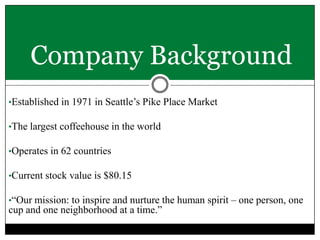 Company Background
•Established in 1971 in Seattle’s Pike Place Market
•The largest coffeehouse in the world
•Operates in 62 countries
•Current stock value is $80.15
•“Our mission: to inspire and nurture the human spirit – one person, one

cup and one neighborhood at a time.”

 