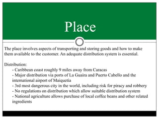 Place
The place involves aspects of transporting and storing goods and how to make
them available to the customer. An adequate distribution system is essential.
Distribution:
- Caribbean coast roughly 9 miles away from Caracas
- Major distribution via ports of La Guaira and Puerto Cabello and the
international airport of Maiquetía
- 3rd most dangerous city in the world, including risk for piracy and robbery
- No regulations on distribution which allow suitable distribution system
- National agriculture allows purchase of local coffee beans and other related
ingredients

 