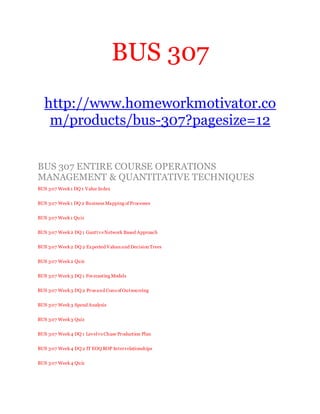 BUS 307
http://www.homeworkmotivator.co
m/products/bus-307?pagesize=12
BUS 307 ENTIRE COURSE OPERATIONS
MANAGEMENT & QUANTITATIVE TECHNIQUES
BUS 307 Week1 DQ 1 Value Index
BUS 307 Week1 DQ 2 Business Mapping of Processes
BUS 307 Week1 Quiz
BUS 307 Week2 DQ 1 Gantt vs Network Based Approach
BUS 307 Week2 DQ 2 Expected Values and Decision Trees
BUS 307 Week2 Quiz
BUS 307 Week3 DQ 1 Forecasting Models
BUS 307 Week3 DQ 2 Pros and Cons of Outsourcing
BUS 307 Week3 Spend Analysis
BUS 307 Week3 Quiz
BUS 307 Week4 DQ 1 Levelvs Chase Production Plan
BUS 307 Week4 DQ 2 IT EOQ ROP Interrelationships
BUS 307 Week4 Quiz
 
