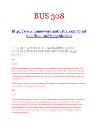 BUS 308
http://www.homeworkmotivator.com/prod
ucts/bus-308?pagesize=12
BUS 308 STATISTICS FOR MANAGERS ENTIRE
COURSE ( UPDATE COURSE SEPTEMBER 2013)
BUS 308 Week1
DQ 1
Language.
Numbers and measurements are the language of business..Organizations look at results,expenses,quality levels,
efficiencies,time,costs, etc.What measures does y our department keep track of ? How are the measurescollected,
and how are they summarized/described? How are they used in making decisions? (Note: If y ou donot have a job
wheremeasures areavailable toy ou,ask someone you know for some examples or conduct outside research on an
interest of y ours.)
Guided Response: Rev iew several of y our classmates’ posts. Respond toat least twoof y our classmates by providing
recommendations for the measures being discussed.
DQ 2
Lev els.
Managers and professionals often pay more attention tothe levels of their measures (means,sums,etc.)than tot he
v ariation in the data (thedispersion or the probability patterns/distributions that describethe data).For the
measures you identified in Discussion 1,why must dispersion be considered totruly understandwhat the data is
telling us about what we measure/track? How can we make decisions about outcomes and results if we donot
understand the consistency (variation) of the data? Does looking at the variation in the data give us a different
understanding of results?
 