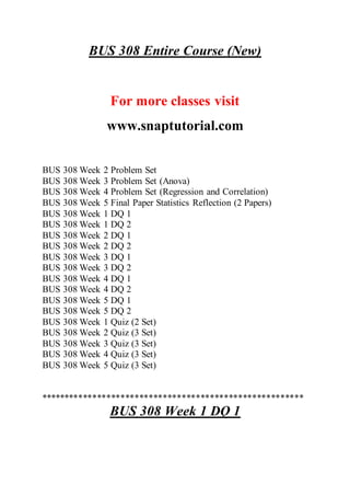 BUS 308 Entire Course (New)
For more classes visit
www.snaptutorial.com
BUS 308 Week 2 Problem Set
BUS 308 Week 3 Problem Set (Anova)
BUS 308 Week 4 Problem Set (Regression and Correlation)
BUS 308 Week 5 Final Paper Statistics Reflection (2 Papers)
BUS 308 Week 1 DQ 1
BUS 308 Week 1 DQ 2
BUS 308 Week 2 DQ 1
BUS 308 Week 2 DQ 2
BUS 308 Week 3 DQ 1
BUS 308 Week 3 DQ 2
BUS 308 Week 4 DQ 1
BUS 308 Week 4 DQ 2
BUS 308 Week 5 DQ 1
BUS 308 Week 5 DQ 2
BUS 308 Week 1 Quiz (2 Set)
BUS 308 Week 2 Quiz (3 Set)
BUS 308 Week 3 Quiz (3 Set)
BUS 308 Week 4 Quiz (3 Set)
BUS 308 Week 5 Quiz (3 Set)
********************************************************
BUS 308 Week 1 DQ 1
 