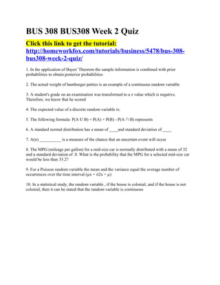BUS 308 BUS308 Week 2 Quiz
Click this link to get the tutorial:
http://homeworkfox.com/tutorials/business/5478/bus-308-
bus308-week-2-quiz/
1. In the application of Bayes' Theorem the sample information is combined with prior
probabilities to obtain posterior probabilities

2. The actual weight of hamburger patties is an example of a continuous random variable

3. A student's grade on an examination was transformed to a z value which is negative.
Therefore, we know that he scored

4. The expected value of a discrete random variable is:

5. The following formula: P(A U B) = P(A) + P(B) - P(A ∩ B) represents

6. A standard normal distribution has a mean of ____and standard deviation of ____

7. A(n) __________ is a measure of the chance that an uncertain event will occur

8. The MPG (mileage per gallon) for a mid-size car is normally distributed with a mean of 32
and a standard deviation of .8. What is the probability that the MPG for a selected mid-size car
would be less than 33.2?

9. For a Poisson random variable the mean and the variance equal the average number of
occurrences over the time interval (µx = ó2x = µ)

10. In a statistical study, the random variable , if the house is colonial, and if the house is not
colonial, then it can be stated that the random variable is continuous
 