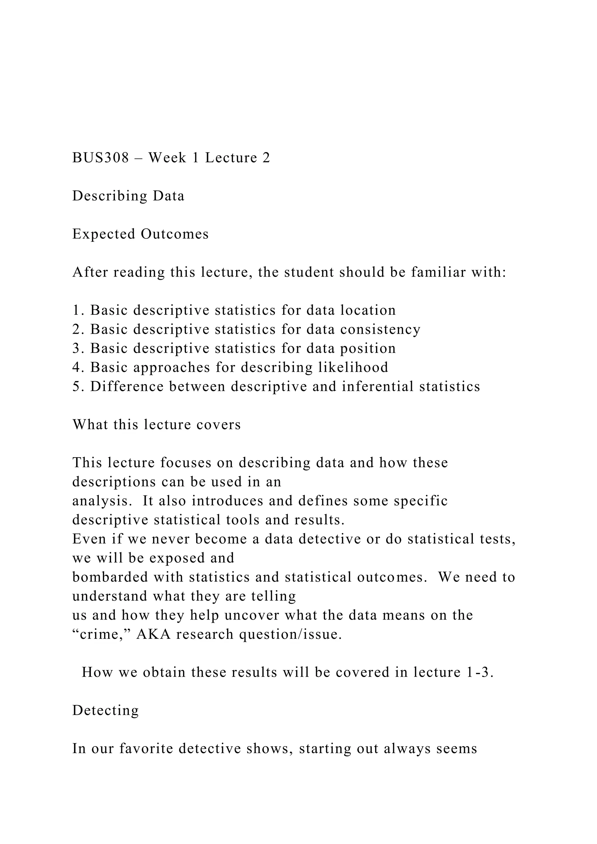 BUS308 – Week 1 Lecture 2
Describing Data
Expected Outcomes
After reading this lecture, the student should be familiar with:
1. Basic descriptive statistics for data location
2. Basic descriptive statistics for data consistency
3. Basic descriptive statistics for data position
4. Basic approaches for describing likelihood
5. Difference between descriptive and inferential statistics
What this lecture covers
This lecture focuses on describing data and how these
descriptions can be used in an
analysis. It also introduces and defines some specific
descriptive statistical tools and results.
Even if we never become a data detective or do statistical tests,
we will be exposed and
bombarded with statistics and statistical outcomes. We need to
understand what they are telling
us and how they help uncover what the data means on the
“crime,” AKA research question/issue.
How we obtain these results will be covered in lecture 1-3.
Detecting
In our favorite detective shows, starting out always seems
 