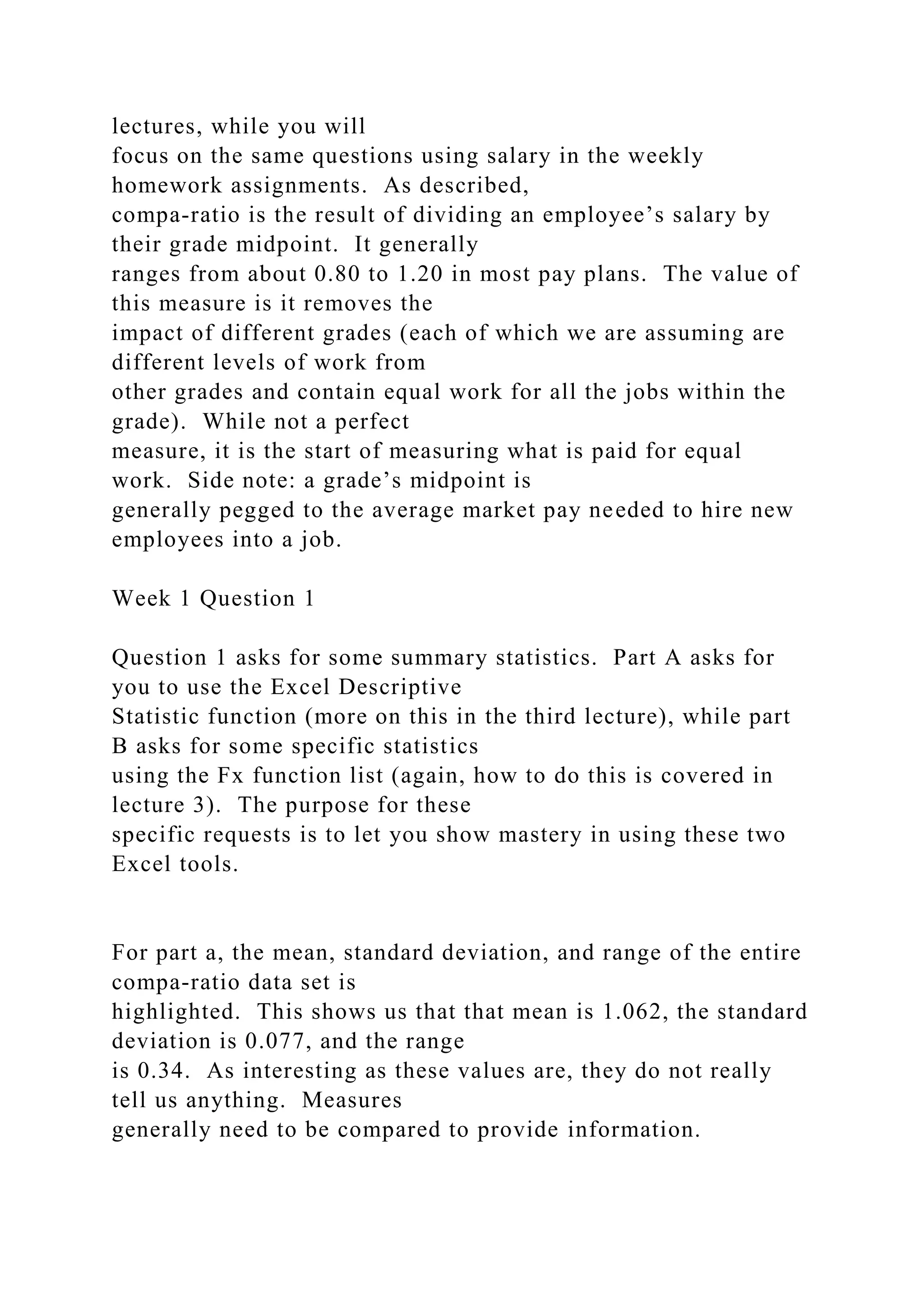 lectures, while you will
focus on the same questions using salary in the weekly
homework assignments. As described,
compa-ratio is the result of dividing an employee’s salary by
their grade midpoint. It generally
ranges from about 0.80 to 1.20 in most pay plans. The value of
this measure is it removes the
impact of different grades (each of which we are assuming are
different levels of work from
other grades and contain equal work for all the jobs within the
grade). While not a perfect
measure, it is the start of measuring what is paid for equal
work. Side note: a grade’s midpoint is
generally pegged to the average market pay needed to hire new
employees into a job.
Week 1 Question 1
Question 1 asks for some summary statistics. Part A asks for
you to use the Excel Descriptive
Statistic function (more on this in the third lecture), while part
B asks for some specific statistics
using the Fx function list (again, how to do this is covered in
lecture 3). The purpose for these
specific requests is to let you show mastery in using these two
Excel tools.
For part a, the mean, standard deviation, and range of the entire
compa-ratio data set is
highlighted. This shows us that that mean is 1.062, the standard
deviation is 0.077, and the range
is 0.34. As interesting as these values are, they do not really
tell us anything. Measures
generally need to be compared to provide information.
 