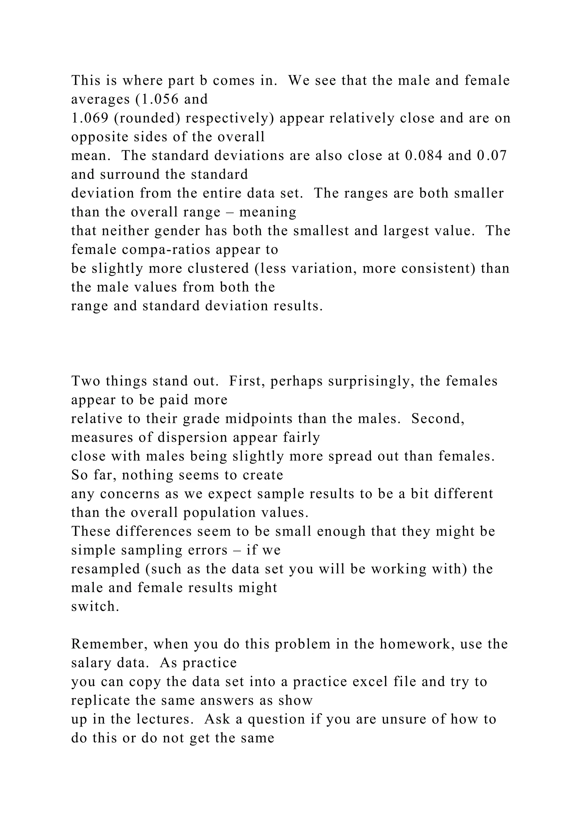 This is where part b comes in. We see that the male and female
averages (1.056 and
1.069 (rounded) respectively) appear relatively close and are on
opposite sides of the overall
mean. The standard deviations are also close at 0.084 and 0.07
and surround the standard
deviation from the entire data set. The ranges are both smaller
than the overall range – meaning
that neither gender has both the smallest and largest value. The
female compa-ratios appear to
be slightly more clustered (less variation, more consistent) than
the male values from both the
range and standard deviation results.
Two things stand out. First, perhaps surprisingly, the females
appear to be paid more
relative to their grade midpoints than the males. Second,
measures of dispersion appear fairly
close with males being slightly more spread out than females.
So far, nothing seems to create
any concerns as we expect sample results to be a bit different
than the overall population values.
These differences seem to be small enough that they might be
simple sampling errors – if we
resampled (such as the data set you will be working with) the
male and female results might
switch.
Remember, when you do this problem in the homework, use the
salary data. As practice
you can copy the data set into a practice excel file and try to
replicate the same answers as show
up in the lectures. Ask a question if you are unsure of how to
do this or do not get the same
 