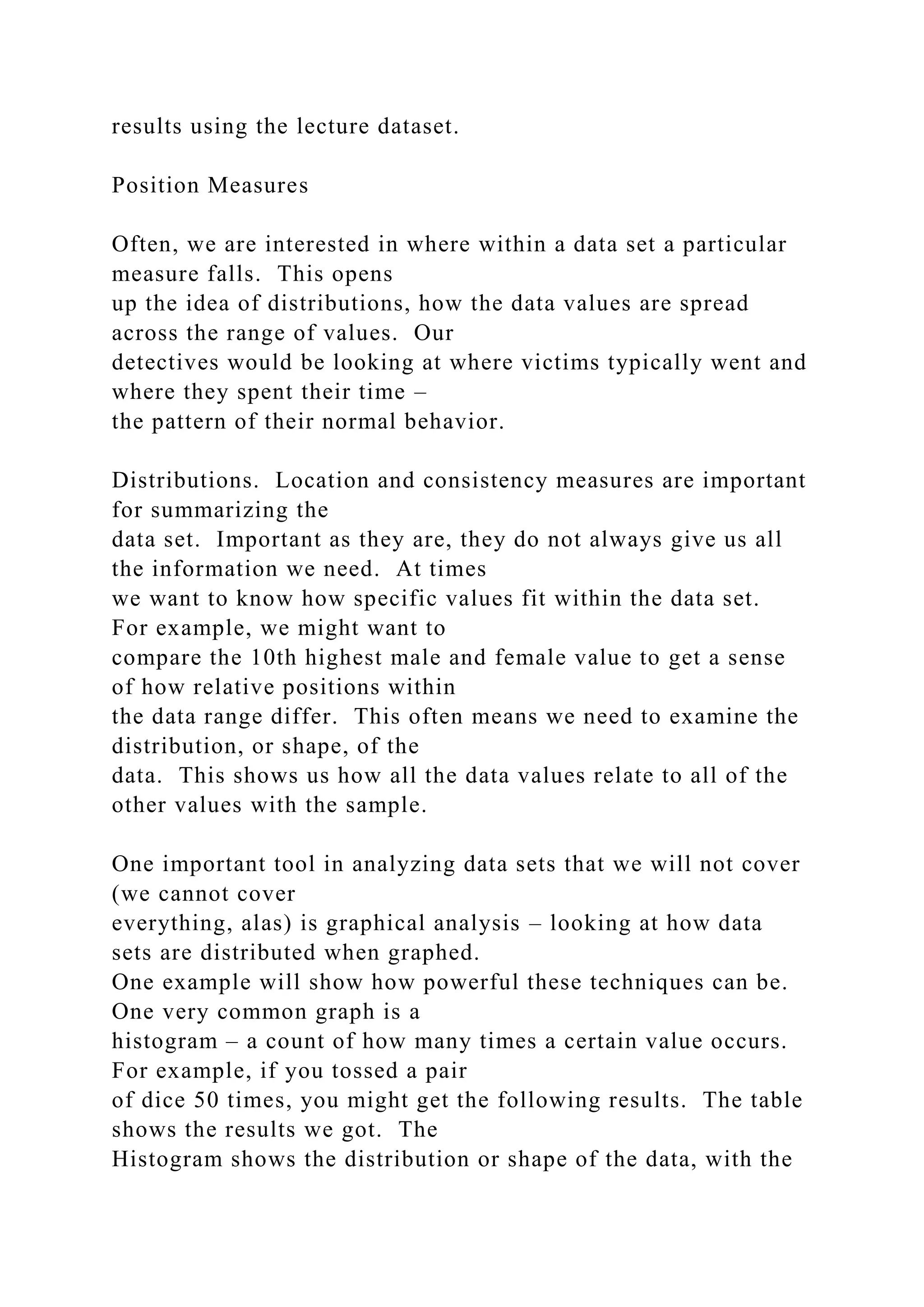 results using the lecture dataset.
Position Measures
Often, we are interested in where within a data set a particular
measure falls. This opens
up the idea of distributions, how the data values are spread
across the range of values. Our
detectives would be looking at where victims typically went and
where they spent their time –
the pattern of their normal behavior.
Distributions. Location and consistency measures are important
for summarizing the
data set. Important as they are, they do not always give us all
the information we need. At times
we want to know how specific values fit within the data set.
For example, we might want to
compare the 10th highest male and female value to get a sense
of how relative positions within
the data range differ. This often means we need to examine the
distribution, or shape, of the
data. This shows us how all the data values relate to all of the
other values with the sample.
One important tool in analyzing data sets that we will not cover
(we cannot cover
everything, alas) is graphical analysis – looking at how data
sets are distributed when graphed.
One example will show how powerful these techniques can be.
One very common graph is a
histogram – a count of how many times a certain value occurs.
For example, if you tossed a pair
of dice 50 times, you might get the following results. The table
shows the results we got. The
Histogram shows the distribution or shape of the data, with the
 