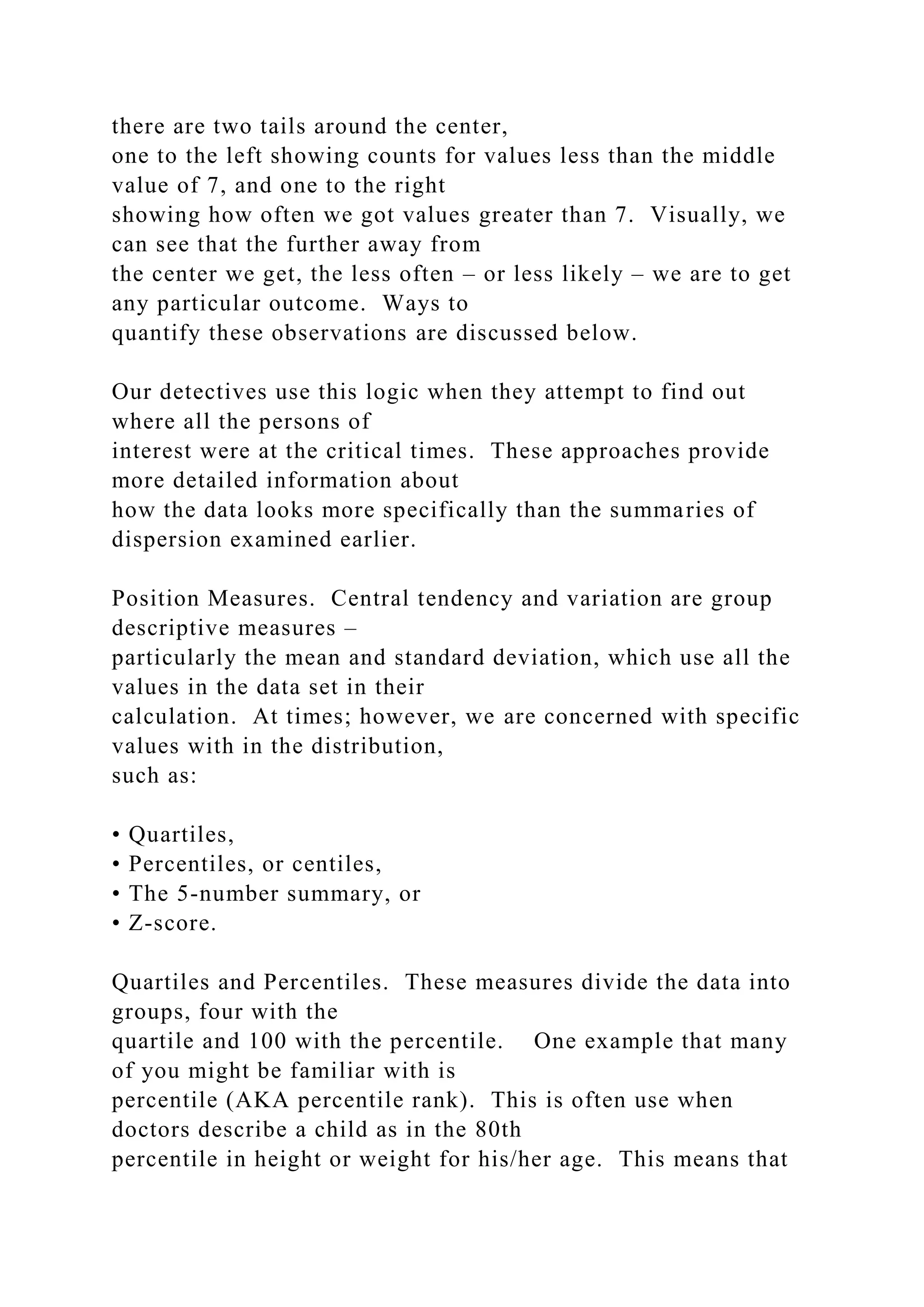 there are two tails around the center,
one to the left showing counts for values less than the middle
value of 7, and one to the right
showing how often we got values greater than 7. Visually, we
can see that the further away from
the center we get, the less often – or less likely – we are to get
any particular outcome. Ways to
quantify these observations are discussed below.
Our detectives use this logic when they attempt to find out
where all the persons of
interest were at the critical times. These approaches provide
more detailed information about
how the data looks more specifically than the summaries of
dispersion examined earlier.
Position Measures. Central tendency and variation are group
descriptive measures –
particularly the mean and standard deviation, which use all the
values in the data set in their
calculation. At times; however, we are concerned with specific
values with in the distribution,
such as:
• Quartiles,
• Percentiles, or centiles,
• The 5-number summary, or
• Z-score.
Quartiles and Percentiles. These measures divide the data into
groups, four with the
quartile and 100 with the percentile. One example that many
of you might be familiar with is
percentile (AKA percentile rank). This is often use when
doctors describe a child as in the 80th
percentile in height or weight for his/her age. This means that
 