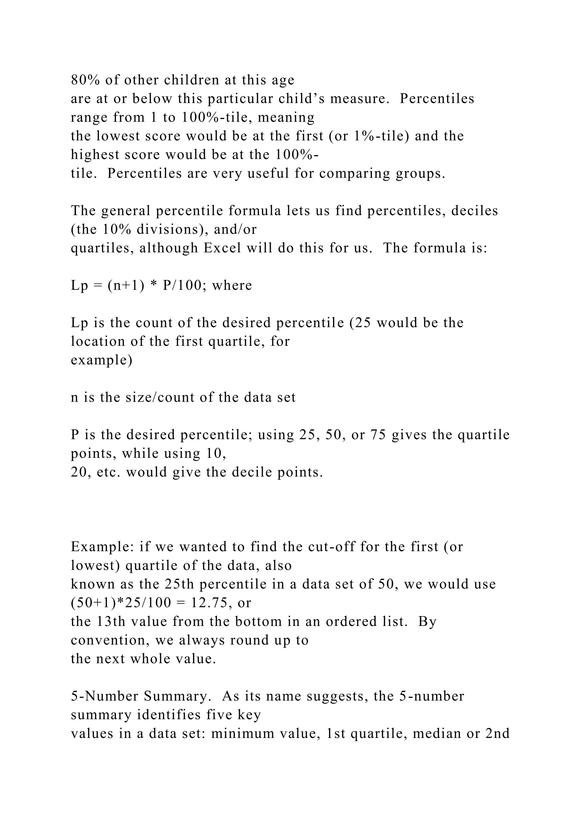 80% of other children at this age
are at or below this particular child’s measure. Percentiles
range from 1 to 100%-tile, meaning
the lowest score would be at the first (or 1%-tile) and the
highest score would be at the 100%-
tile. Percentiles are very useful for comparing groups.
The general percentile formula lets us find percentiles, deciles
(the 10% divisions), and/or
quartiles, although Excel will do this for us. The formula is:
Lp = (n+1) * P/100; where
Lp is the count of the desired percentile (25 would be the
location of the first quartile, for
example)
n is the size/count of the data set
P is the desired percentile; using 25, 50, or 75 gives the quartile
points, while using 10,
20, etc. would give the decile points.
Example: if we wanted to find the cut-off for the first (or
lowest) quartile of the data, also
known as the 25th percentile in a data set of 50, we would use
(50+1)*25/100 = 12.75, or
the 13th value from the bottom in an ordered list. By
convention, we always round up to
the next whole value.
5-Number Summary. As its name suggests, the 5-number
summary identifies five key
values in a data set: minimum value, 1st quartile, median or 2nd
 