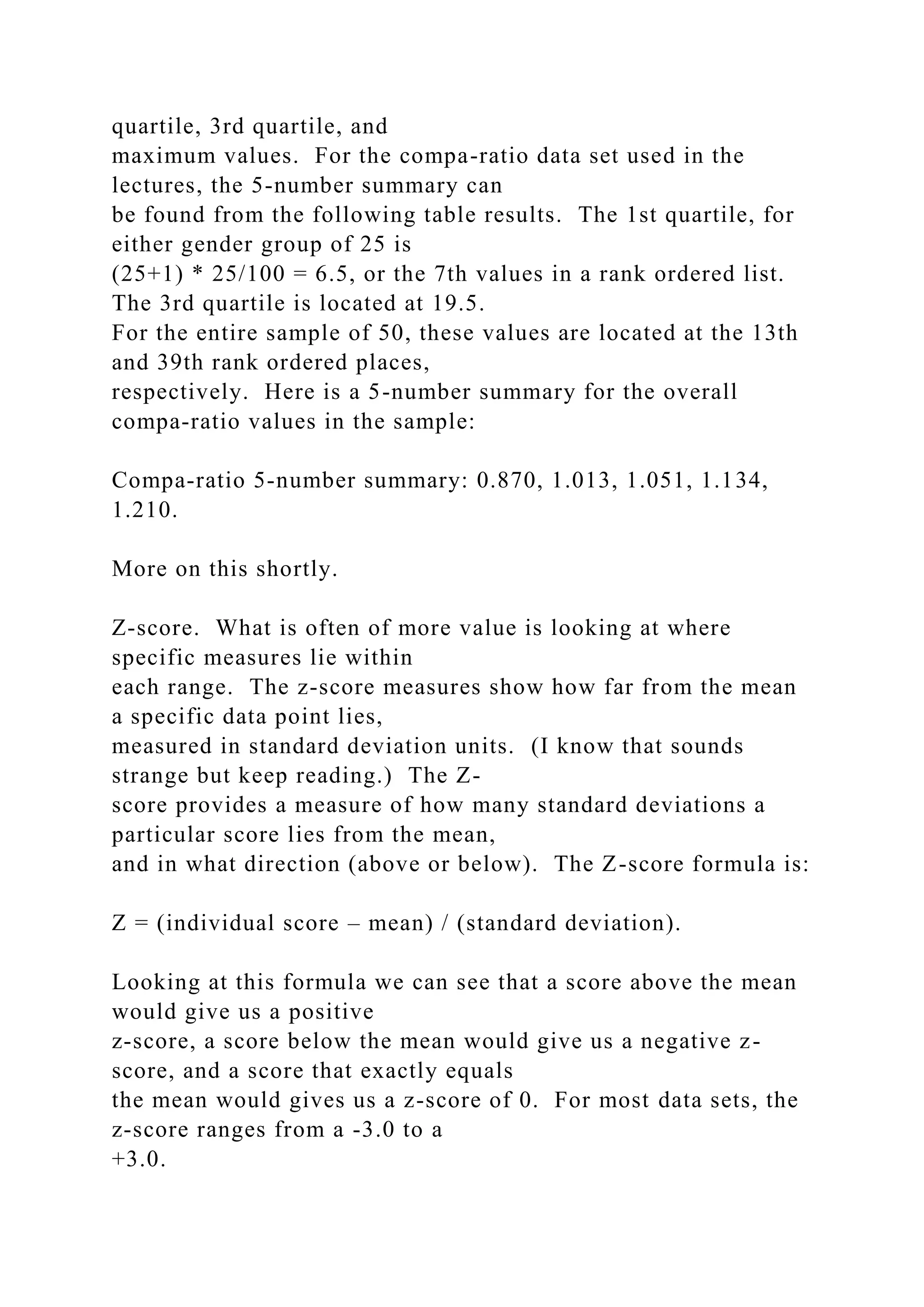 quartile, 3rd quartile, and
maximum values. For the compa-ratio data set used in the
lectures, the 5-number summary can
be found from the following table results. The 1st quartile, for
either gender group of 25 is
(25+1) * 25/100 = 6.5, or the 7th values in a rank ordered list.
The 3rd quartile is located at 19.5.
For the entire sample of 50, these values are located at the 13th
and 39th rank ordered places,
respectively. Here is a 5-number summary for the overall
compa-ratio values in the sample:
Compa-ratio 5-number summary: 0.870, 1.013, 1.051, 1.134,
1.210.
More on this shortly.
Z-score. What is often of more value is looking at where
specific measures lie within
each range. The z-score measures show how far from the mean
a specific data point lies,
measured in standard deviation units. (I know that sounds
strange but keep reading.) The Z-
score provides a measure of how many standard deviations a
particular score lies from the mean,
and in what direction (above or below). The Z-score formula is:
Z = (individual score – mean) / (standard deviation).
Looking at this formula we can see that a score above the mean
would give us a positive
z-score, a score below the mean would give us a negative z-
score, and a score that exactly equals
the mean would gives us a z-score of 0. For most data sets, the
z-score ranges from a -3.0 to a
+3.0.
 