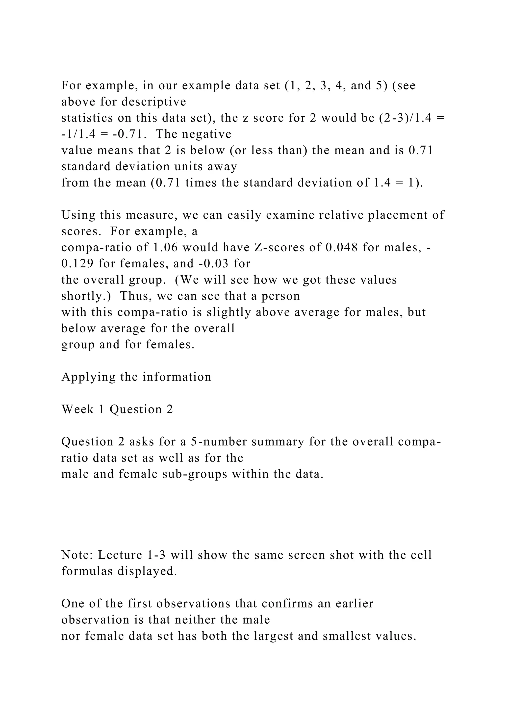 For example, in our example data set (1, 2, 3, 4, and 5) (see
above for descriptive
statistics on this data set), the z score for 2 would be (2-3)/1.4 =
-1/1.4 = -0.71. The negative
value means that 2 is below (or less than) the mean and is 0.71
standard deviation units away
from the mean (0.71 times the standard deviation of 1.4 = 1).
Using this measure, we can easily examine relative placement of
scores. For example, a
compa-ratio of 1.06 would have Z-scores of 0.048 for males, -
0.129 for females, and -0.03 for
the overall group. (We will see how we got these values
shortly.) Thus, we can see that a person
with this compa-ratio is slightly above average for males, but
below average for the overall
group and for females.
Applying the information
Week 1 Question 2
Question 2 asks for a 5-number summary for the overall compa-
ratio data set as well as for the
male and female sub-groups within the data.
Note: Lecture 1-3 will show the same screen shot with the cell
formulas displayed.
One of the first observations that confirms an earlier
observation is that neither the male
nor female data set has both the largest and smallest values.
 