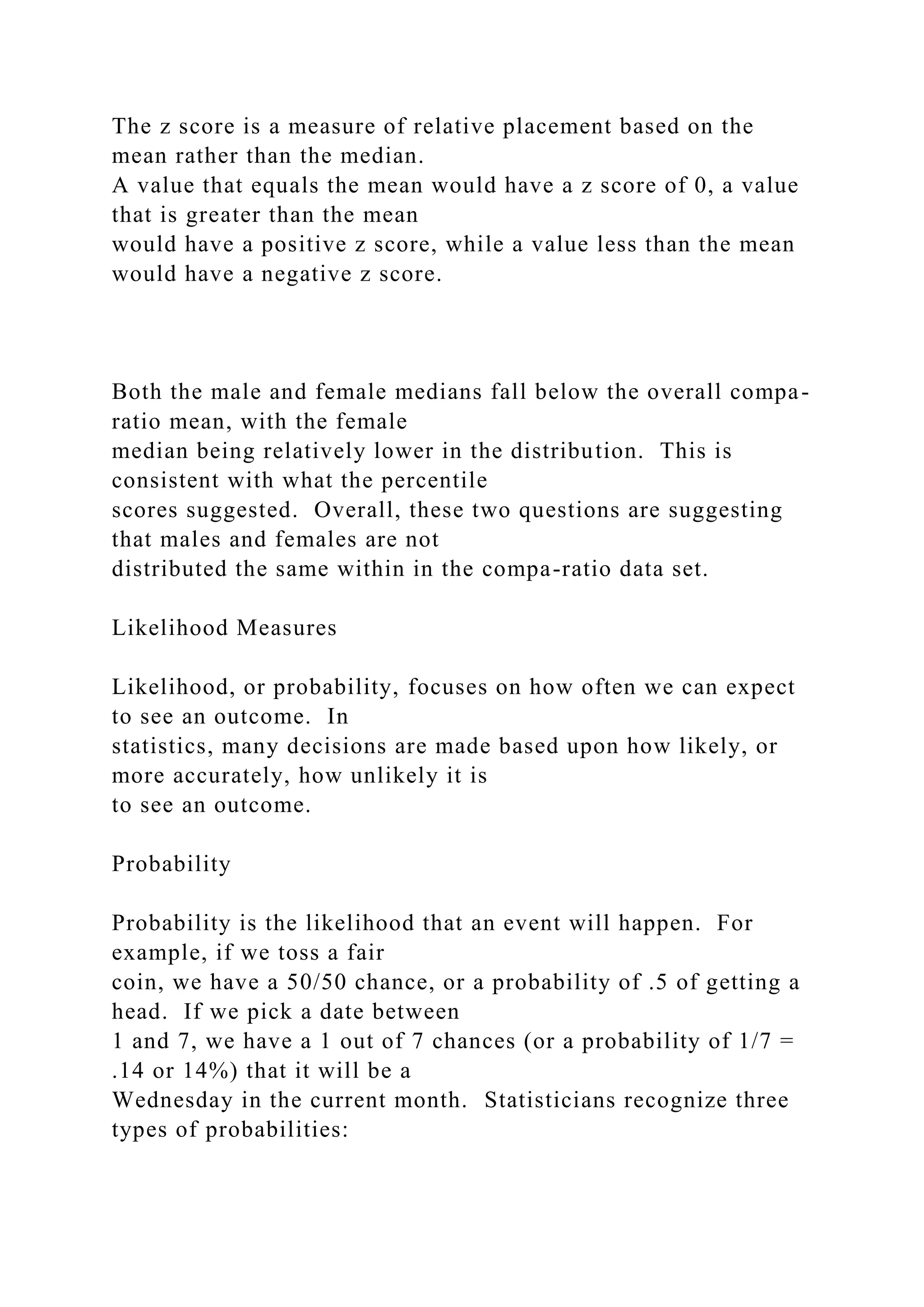 The z score is a measure of relative placement based on the
mean rather than the median.
A value that equals the mean would have a z score of 0, a value
that is greater than the mean
would have a positive z score, while a value less than the mean
would have a negative z score.
Both the male and female medians fall below the overall compa-
ratio mean, with the female
median being relatively lower in the distribution. This is
consistent with what the percentile
scores suggested. Overall, these two questions are suggesting
that males and females are not
distributed the same within in the compa-ratio data set.
Likelihood Measures
Likelihood, or probability, focuses on how often we can expect
to see an outcome. In
statistics, many decisions are made based upon how likely, or
more accurately, how unlikely it is
to see an outcome.
Probability
Probability is the likelihood that an event will happen. For
example, if we toss a fair
coin, we have a 50/50 chance, or a probability of .5 of getting a
head. If we pick a date between
1 and 7, we have a 1 out of 7 chances (or a probability of 1/7 =
.14 or 14%) that it will be a
Wednesday in the current month. Statisticians recognize three
types of probabilities:
 