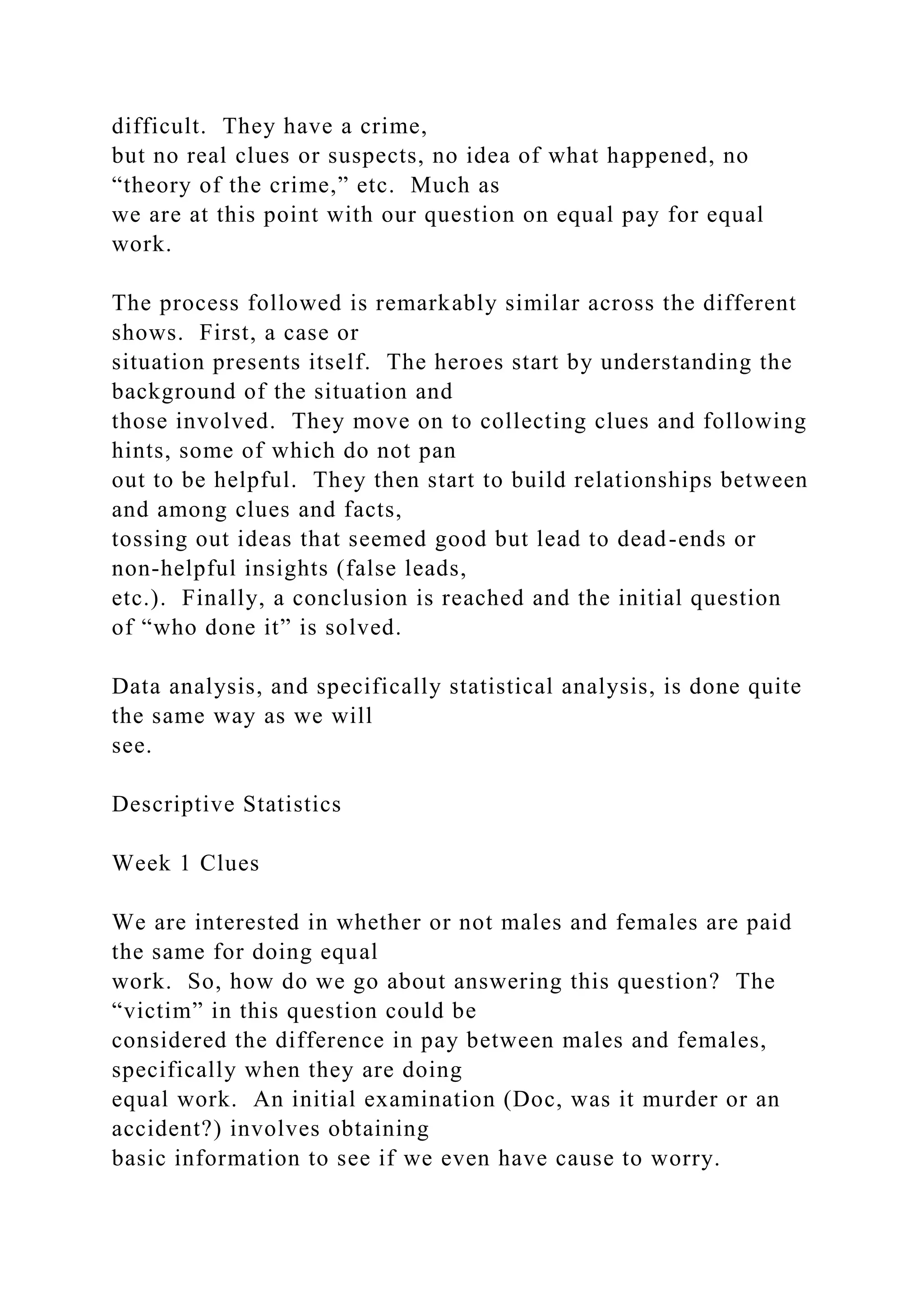difficult. They have a crime,
but no real clues or suspects, no idea of what happened, no
“theory of the crime,” etc. Much as
we are at this point with our question on equal pay for equal
work.
The process followed is remarkably similar across the different
shows. First, a case or
situation presents itself. The heroes start by understanding the
background of the situation and
those involved. They move on to collecting clues and following
hints, some of which do not pan
out to be helpful. They then start to build relationships between
and among clues and facts,
tossing out ideas that seemed good but lead to dead-ends or
non-helpful insights (false leads,
etc.). Finally, a conclusion is reached and the initial question
of “who done it” is solved.
Data analysis, and specifically statistical analysis, is done quite
the same way as we will
see.
Descriptive Statistics
Week 1 Clues
We are interested in whether or not males and females are paid
the same for doing equal
work. So, how do we go about answering this question? The
“victim” in this question could be
considered the difference in pay between males and females,
specifically when they are doing
equal work. An initial examination (Doc, was it murder or an
accident?) involves obtaining
basic information to see if we even have cause to worry.
 