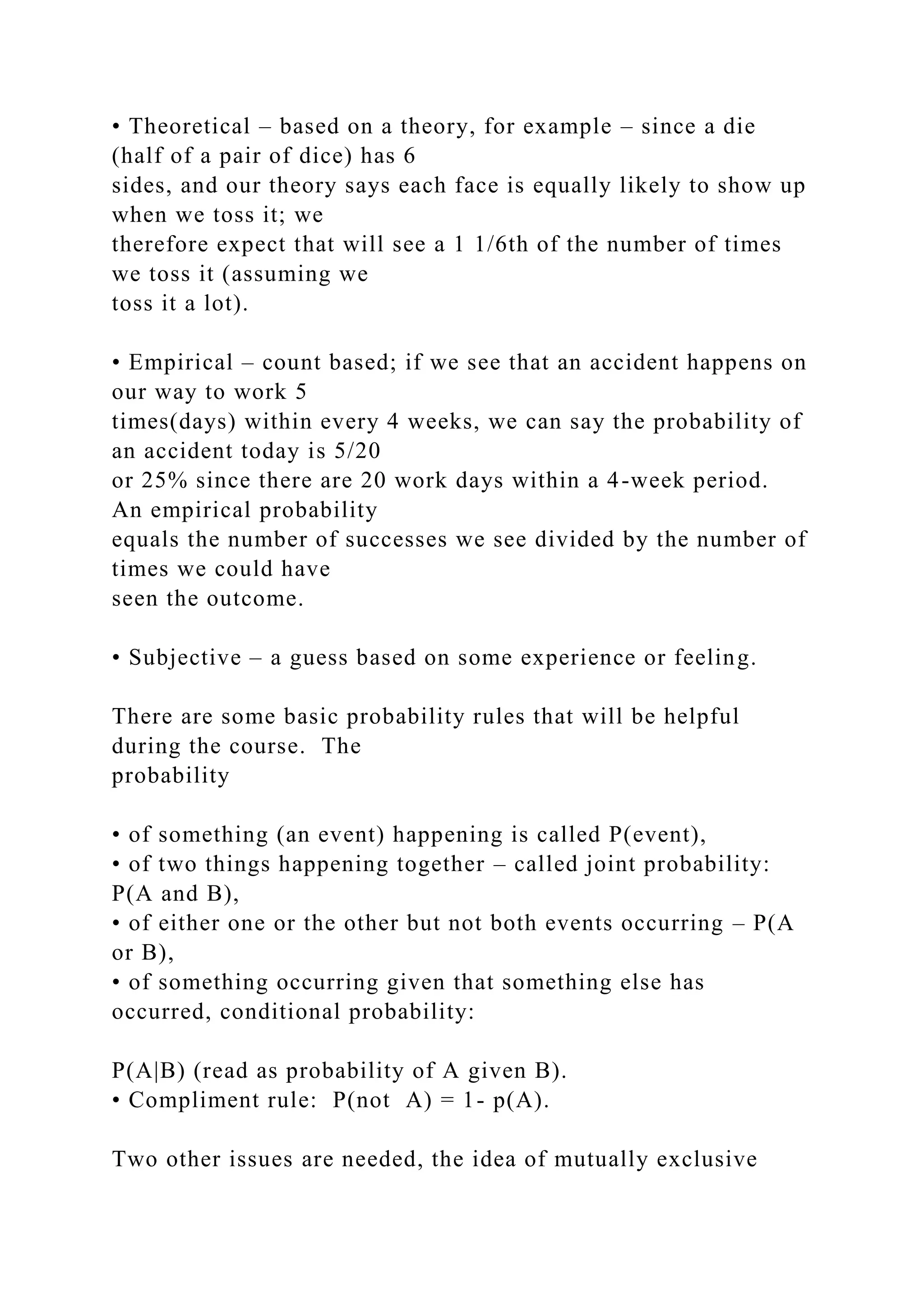• Theoretical – based on a theory, for example – since a die
(half of a pair of dice) has 6
sides, and our theory says each face is equally likely to show up
when we toss it; we
therefore expect that will see a 1 1/6th of the number of times
we toss it (assuming we
toss it a lot).
• Empirical – count based; if we see that an accident happens on
our way to work 5
times(days) within every 4 weeks, we can say the probability of
an accident today is 5/20
or 25% since there are 20 work days within a 4-week period.
An empirical probability
equals the number of successes we see divided by the number of
times we could have
seen the outcome.
• Subjective – a guess based on some experience or feeling.
There are some basic probability rules that will be helpful
during the course. The
probability
• of something (an event) happening is called P(event),
• of two things happening together – called joint probability:
P(A and B),
• of either one or the other but not both events occurring – P(A
or B),
• of something occurring given that something else has
occurred, conditional probability:
P(A|B) (read as probability of A given B).
• Compliment rule: P(not A) = 1- p(A).
Two other issues are needed, the idea of mutually exclusive
 