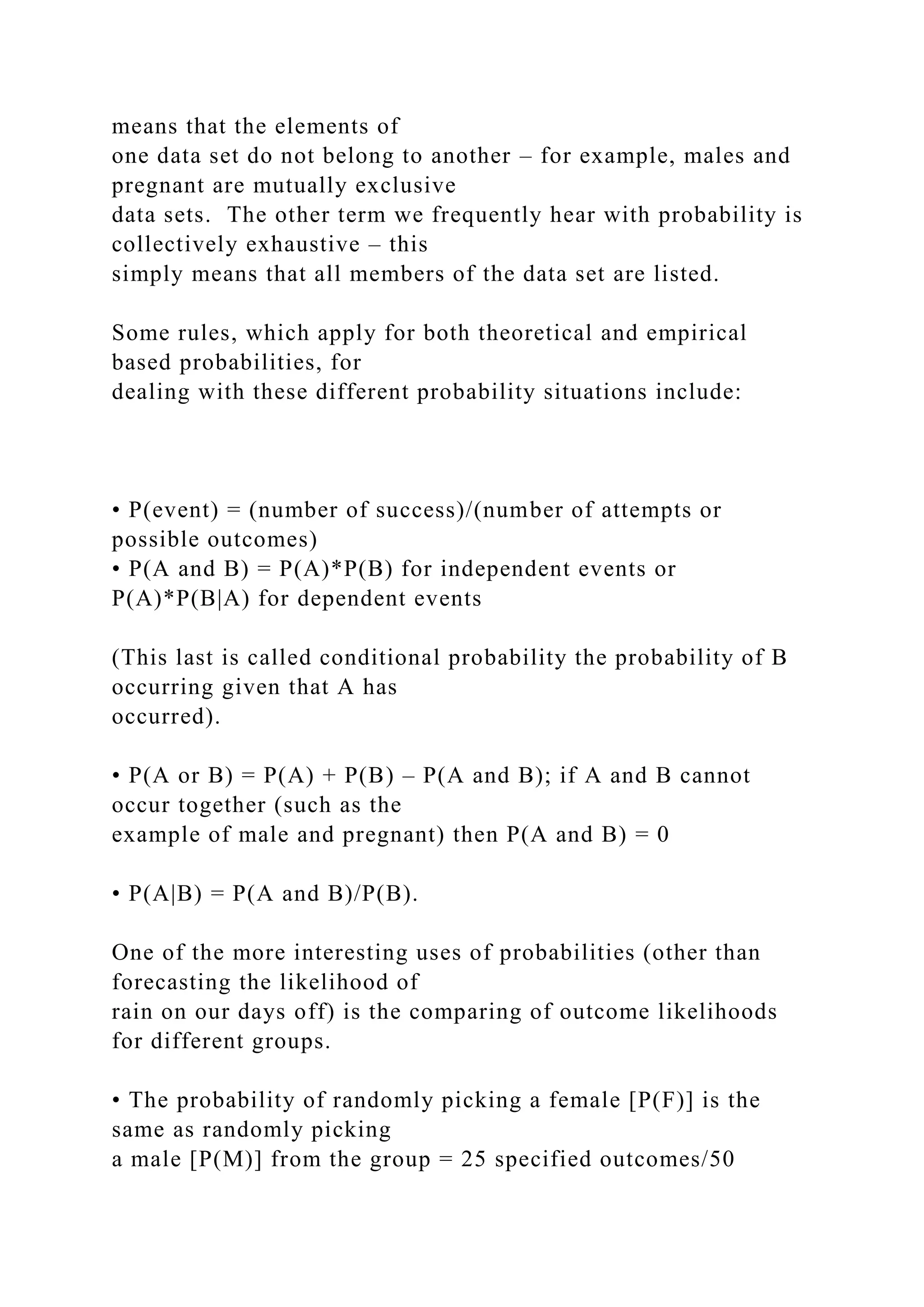 means that the elements of
one data set do not belong to another – for example, males and
pregnant are mutually exclusive
data sets. The other term we frequently hear with probability is
collectively exhaustive – this
simply means that all members of the data set are listed.
Some rules, which apply for both theoretical and empirical
based probabilities, for
dealing with these different probability situations include:
• P(event) = (number of success)/(number of attempts or
possible outcomes)
• P(A and B) = P(A)*P(B) for independent events or
P(A)*P(B|A) for dependent events
(This last is called conditional probability the probability of B
occurring given that A has
occurred).
• P(A or B) = P(A) + P(B) – P(A and B); if A and B cannot
occur together (such as the
example of male and pregnant) then P(A and B) = 0
• P(A|B) = P(A and B)/P(B).
One of the more interesting uses of probabilities (other than
forecasting the likelihood of
rain on our days off) is the comparing of outcome likelihoods
for different groups.
• The probability of randomly picking a female [P(F)] is the
same as randomly picking
a male [P(M)] from the group = 25 specified outcomes/50
 