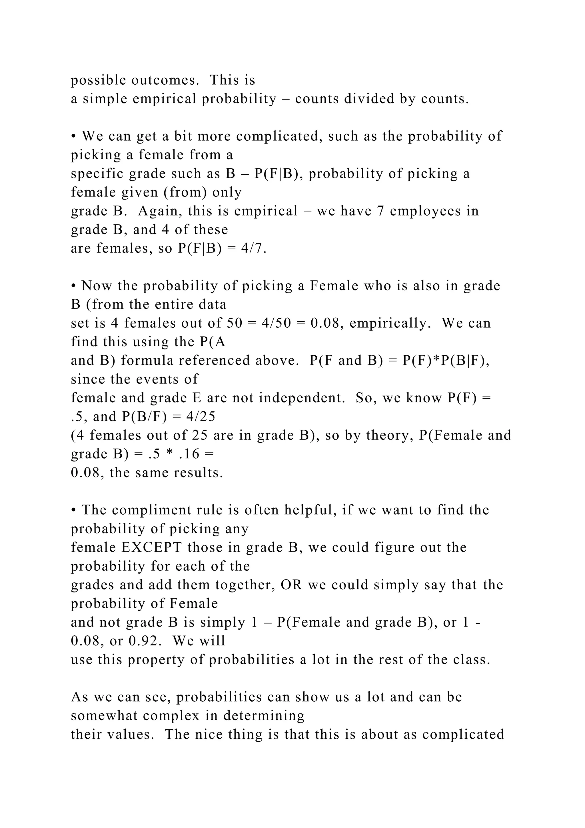 possible outcomes. This is
a simple empirical probability – counts divided by counts.
• We can get a bit more complicated, such as the probability of
picking a female from a
specific grade such as B – P(F|B), probability of picking a
female given (from) only
grade B. Again, this is empirical – we have 7 employees in
grade B, and 4 of these
are females, so P(F|B) = 4/7.
• Now the probability of picking a Female who is also in grade
B (from the entire data
set is 4 females out of 50 = 4/50 = 0.08, empirically. We can
find this using the P(A
and B) formula referenced above. P(F and B) = P(F)*P(B|F),
since the events of
female and grade E are not independent. So, we know P(F) =
.5, and P(B/F) = 4/25
(4 females out of 25 are in grade B), so by theory, P(Female and
grade B) = .5 * .16 =
0.08, the same results.
• The compliment rule is often helpful, if we want to find the
probability of picking any
female EXCEPT those in grade B, we could figure out the
probability for each of the
grades and add them together, OR we could simply say that the
probability of Female
and not grade B is simply 1 – P(Female and grade B), or 1 -
0.08, or 0.92. We will
use this property of probabilities a lot in the rest of the class.
As we can see, probabilities can show us a lot and can be
somewhat complex in determining
their values. The nice thing is that this is about as complicated
 