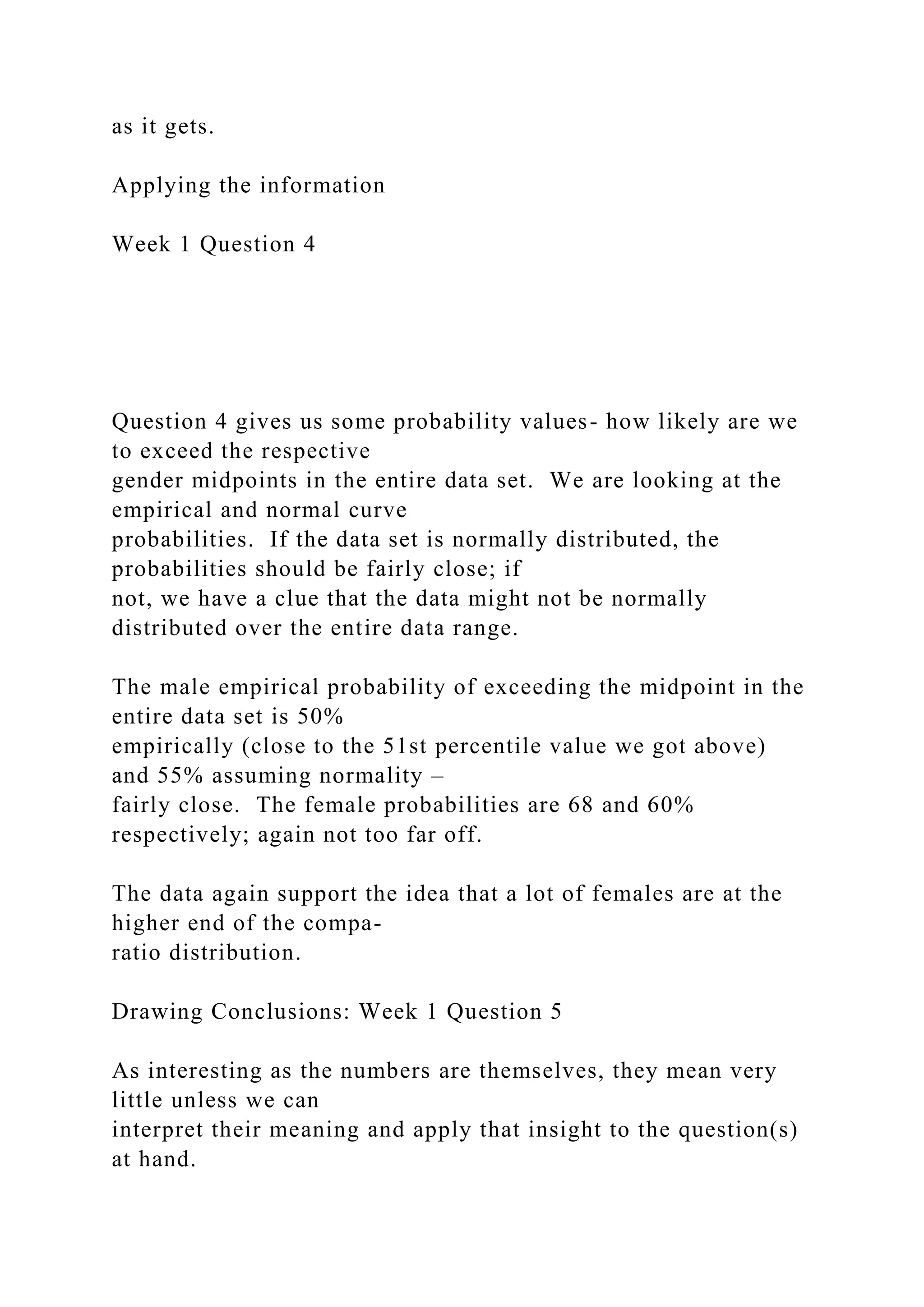as it gets.
Applying the information
Week 1 Question 4
Question 4 gives us some probability values- how likely are we
to exceed the respective
gender midpoints in the entire data set. We are looking at the
empirical and normal curve
probabilities. If the data set is normally distributed, the
probabilities should be fairly close; if
not, we have a clue that the data might not be normally
distributed over the entire data range.
The male empirical probability of exceeding the midpoint in the
entire data set is 50%
empirically (close to the 51st percentile value we got above)
and 55% assuming normality –
fairly close. The female probabilities are 68 and 60%
respectively; again not too far off.
The data again support the idea that a lot of females are at the
higher end of the compa-
ratio distribution.
Drawing Conclusions: Week 1 Question 5
As interesting as the numbers are themselves, they mean very
little unless we can
interpret their meaning and apply that insight to the question(s)
at hand.
 