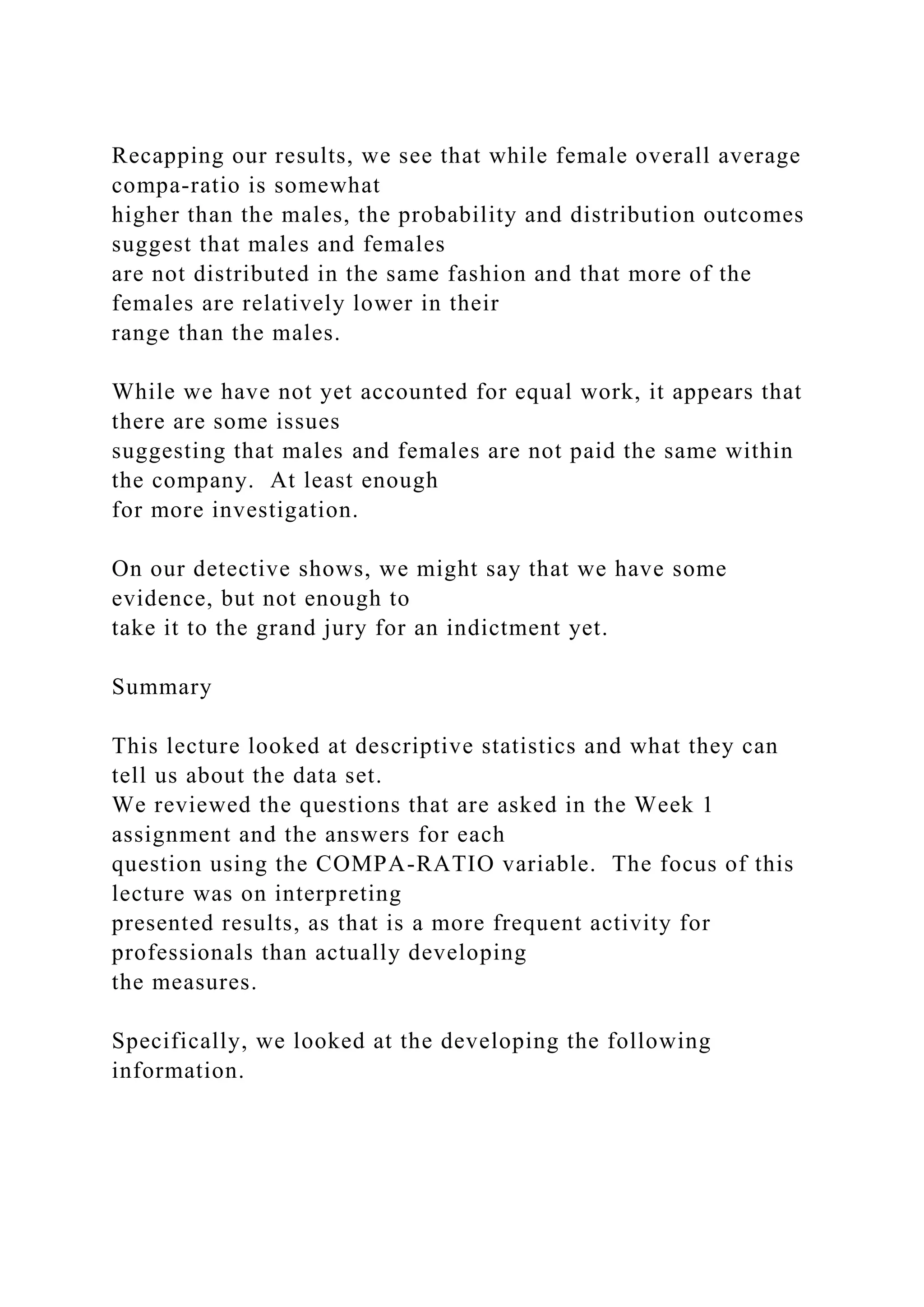 Recapping our results, we see that while female overall average
compa-ratio is somewhat
higher than the males, the probability and distribution outcomes
suggest that males and females
are not distributed in the same fashion and that more of the
females are relatively lower in their
range than the males.
While we have not yet accounted for equal work, it appears that
there are some issues
suggesting that males and females are not paid the same within
the company. At least enough
for more investigation.
On our detective shows, we might say that we have some
evidence, but not enough to
take it to the grand jury for an indictment yet.
Summary
This lecture looked at descriptive statistics and what they can
tell us about the data set.
We reviewed the questions that are asked in the Week 1
assignment and the answers for each
question using the COMPA-RATIO variable. The focus of this
lecture was on interpreting
presented results, as that is a more frequent activity for
professionals than actually developing
the measures.
Specifically, we looked at the developing the following
information.
 