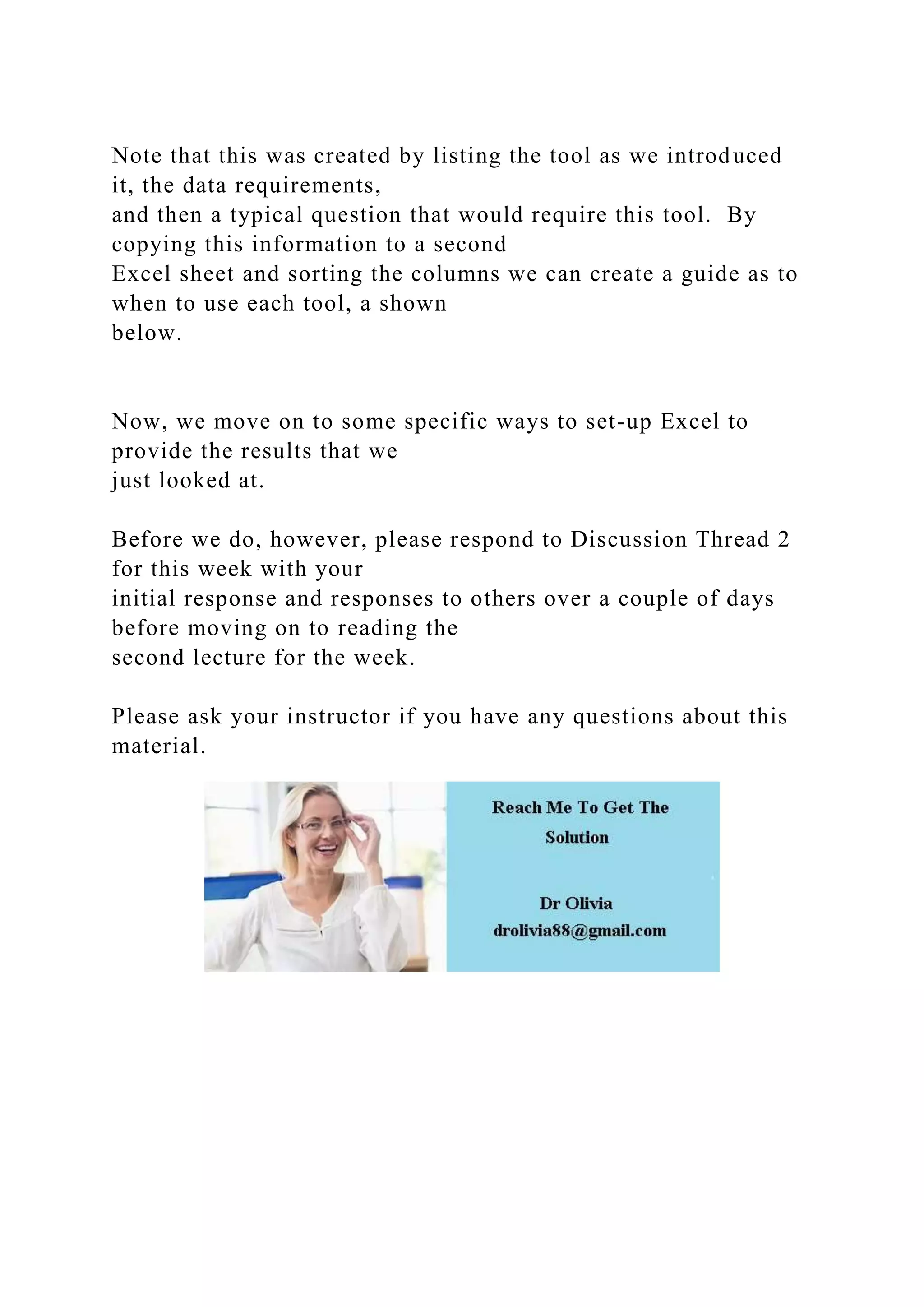 Note that this was created by listing the tool as we introduced
it, the data requirements,
and then a typical question that would require this tool. By
copying this information to a second
Excel sheet and sorting the columns we can create a guide as to
when to use each tool, a shown
below.
Now, we move on to some specific ways to set-up Excel to
provide the results that we
just looked at.
Before we do, however, please respond to Discussion Thread 2
for this week with your
initial response and responses to others over a couple of days
before moving on to reading the
second lecture for the week.
Please ask your instructor if you have any questions about this
material.
 