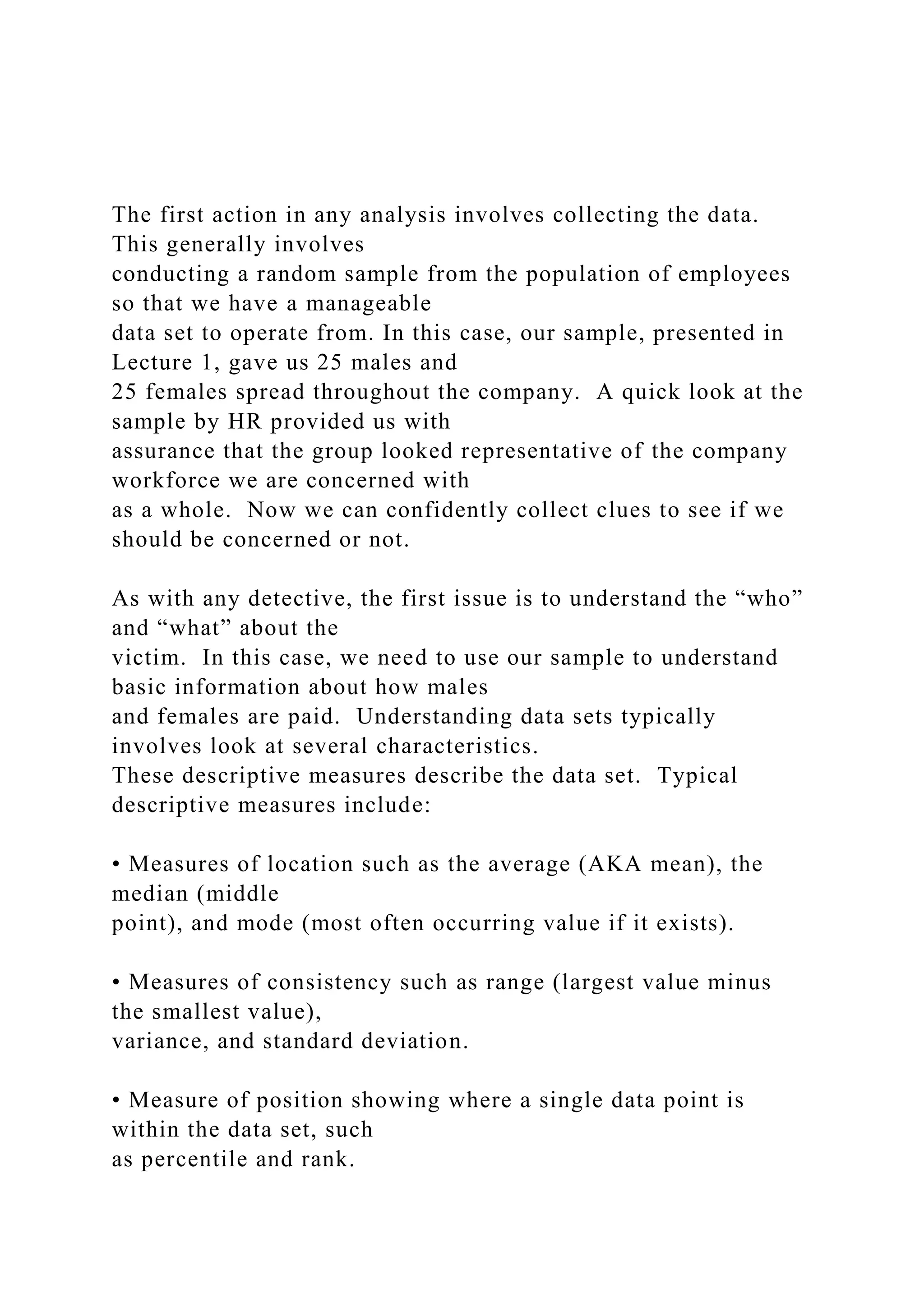 The first action in any analysis involves collecting the data.
This generally involves
conducting a random sample from the population of employees
so that we have a manageable
data set to operate from. In this case, our sample, presented in
Lecture 1, gave us 25 males and
25 females spread throughout the company. A quick look at the
sample by HR provided us with
assurance that the group looked representative of the company
workforce we are concerned with
as a whole. Now we can confidently collect clues to see if we
should be concerned or not.
As with any detective, the first issue is to understand the “who”
and “what” about the
victim. In this case, we need to use our sample to understand
basic information about how males
and females are paid. Understanding data sets typically
involves look at several characteristics.
These descriptive measures describe the data set. Typical
descriptive measures include:
• Measures of location such as the average (AKA mean), the
median (middle
point), and mode (most often occurring value if it exists).
• Measures of consistency such as range (largest value minus
the smallest value),
variance, and standard deviation.
• Measure of position showing where a single data point is
within the data set, such
as percentile and rank.
 
