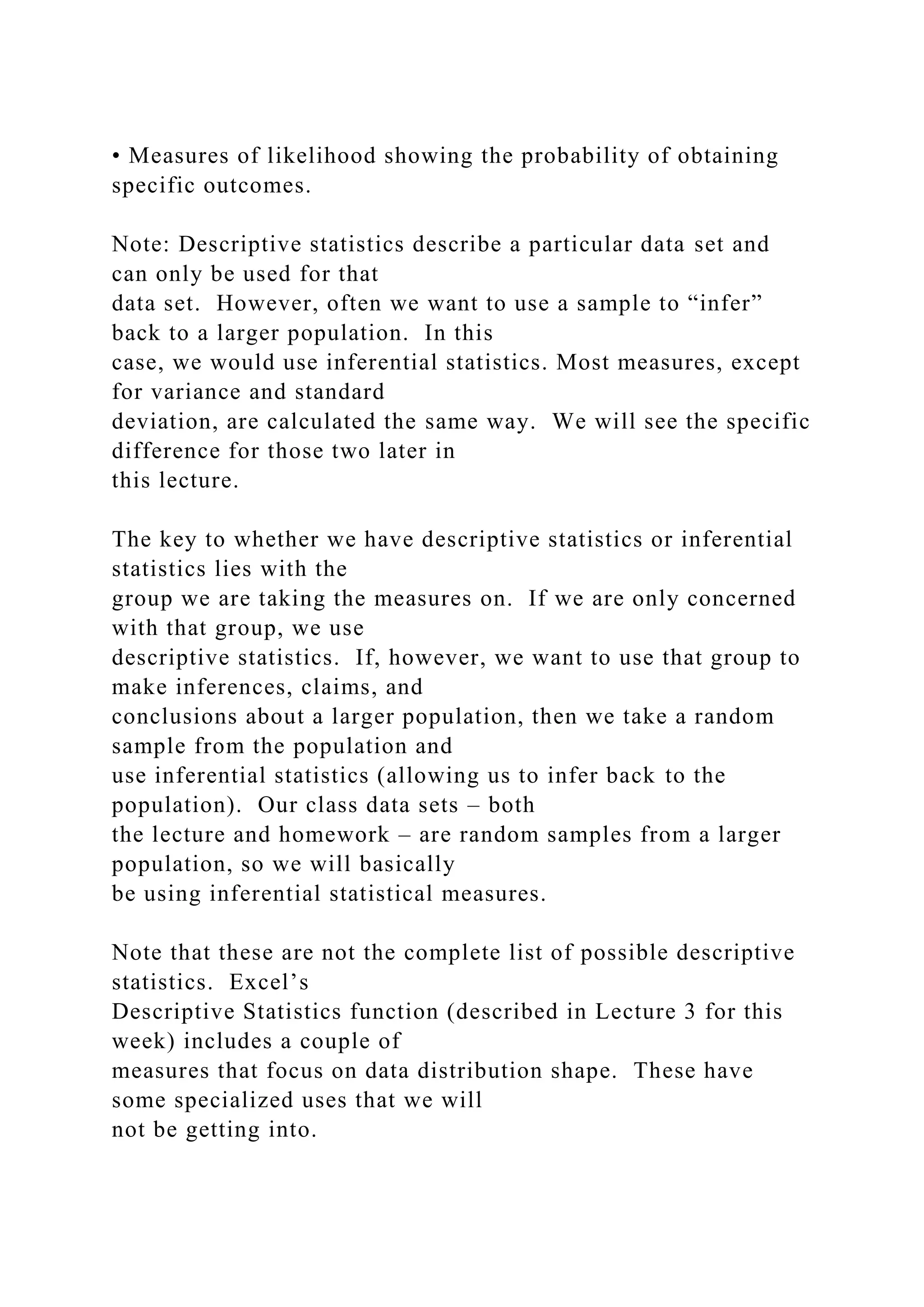 • Measures of likelihood showing the probability of obtaining
specific outcomes.
Note: Descriptive statistics describe a particular data set and
can only be used for that
data set. However, often we want to use a sample to “infer”
back to a larger population. In this
case, we would use inferential statistics. Most measures, except
for variance and standard
deviation, are calculated the same way. We will see the specific
difference for those two later in
this lecture.
The key to whether we have descriptive statistics or inferential
statistics lies with the
group we are taking the measures on. If we are only concerned
with that group, we use
descriptive statistics. If, however, we want to use that group to
make inferences, claims, and
conclusions about a larger population, then we take a random
sample from the population and
use inferential statistics (allowing us to infer back to the
population). Our class data sets – both
the lecture and homework – are random samples from a larger
population, so we will basically
be using inferential statistical measures.
Note that these are not the complete list of possible descriptive
statistics. Excel’s
Descriptive Statistics function (described in Lecture 3 for this
week) includes a couple of
measures that focus on data distribution shape. These have
some specialized uses that we will
not be getting into.
 