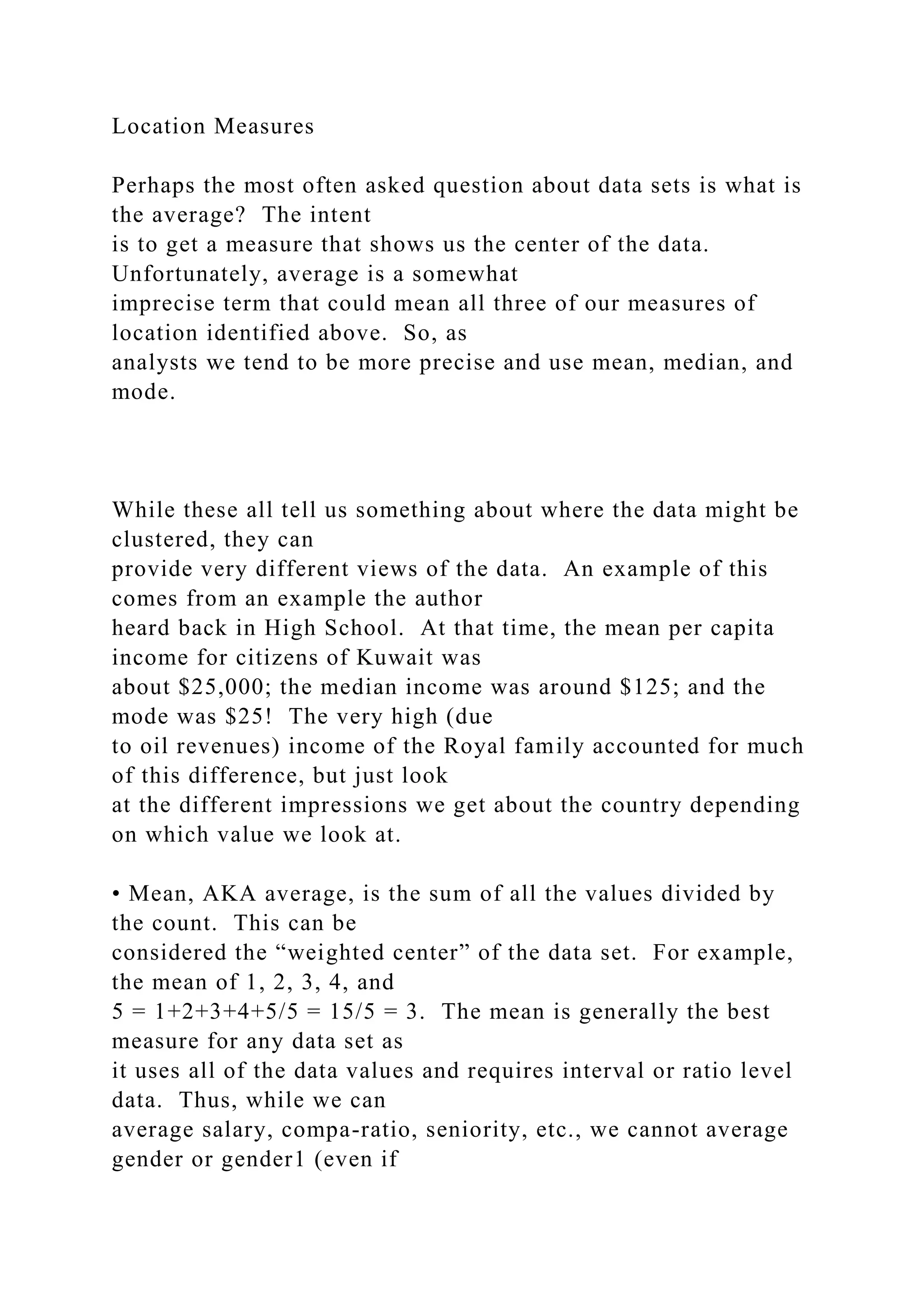 Location Measures
Perhaps the most often asked question about data sets is what is
the average? The intent
is to get a measure that shows us the center of the data.
Unfortunately, average is a somewhat
imprecise term that could mean all three of our measures of
location identified above. So, as
analysts we tend to be more precise and use mean, median, and
mode.
While these all tell us something about where the data might be
clustered, they can
provide very different views of the data. An example of this
comes from an example the author
heard back in High School. At that time, the mean per capita
income for citizens of Kuwait was
about $25,000; the median income was around $125; and the
mode was $25! The very high (due
to oil revenues) income of the Royal family accounted for much
of this difference, but just look
at the different impressions we get about the country depending
on which value we look at.
• Mean, AKA average, is the sum of all the values divided by
the count. This can be
considered the “weighted center” of the data set. For example,
the mean of 1, 2, 3, 4, and
5 = 1+2+3+4+5/5 = 15/5 = 3. The mean is generally the best
measure for any data set as
it uses all of the data values and requires interval or ratio level
data. Thus, while we can
average salary, compa-ratio, seniority, etc., we cannot average
gender or gender1 (even if
 