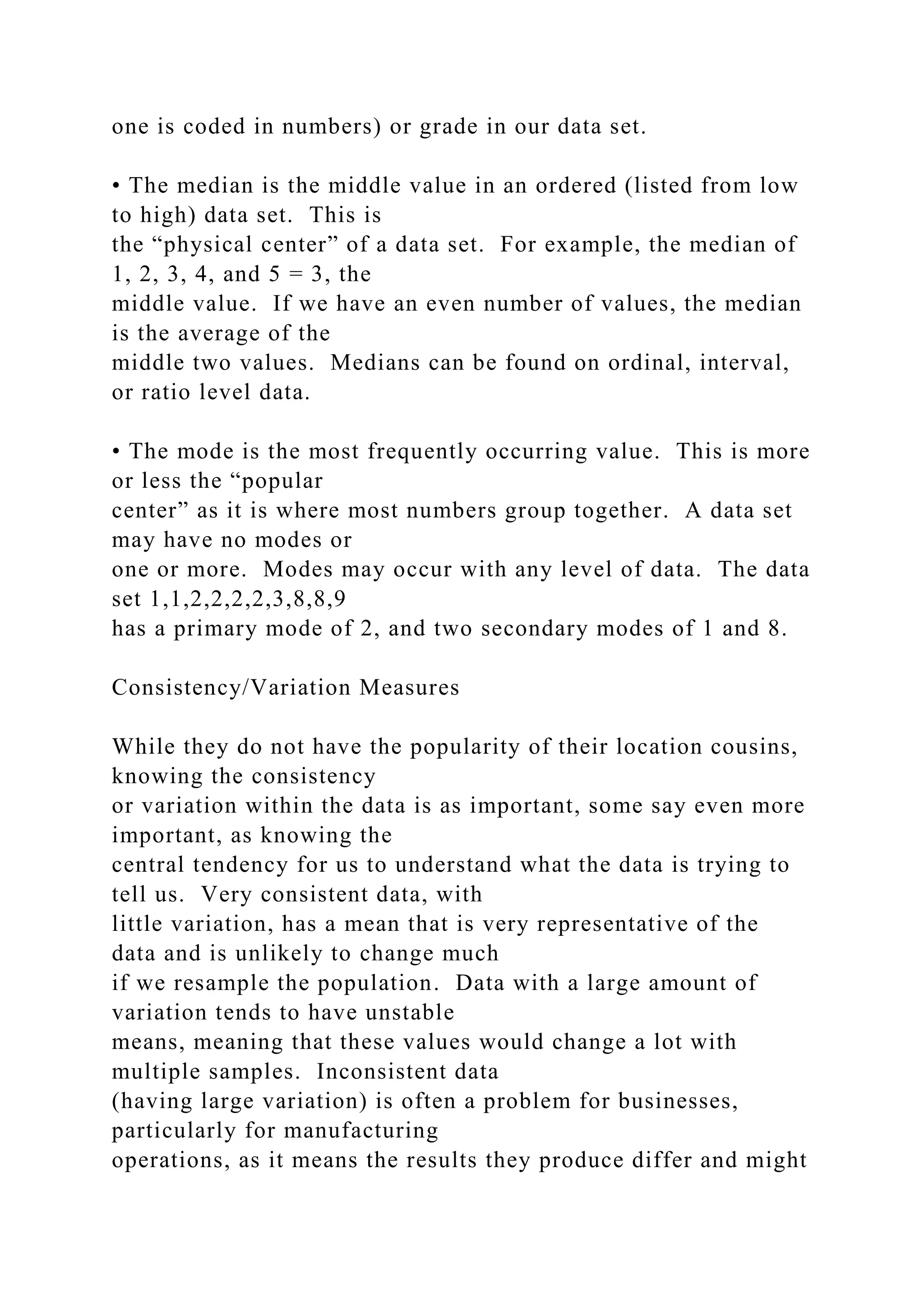 one is coded in numbers) or grade in our data set.
• The median is the middle value in an ordered (listed from low
to high) data set. This is
the “physical center” of a data set. For example, the median of
1, 2, 3, 4, and 5 = 3, the
middle value. If we have an even number of values, the median
is the average of the
middle two values. Medians can be found on ordinal, interval,
or ratio level data.
• The mode is the most frequently occurring value. This is more
or less the “popular
center” as it is where most numbers group together. A data set
may have no modes or
one or more. Modes may occur with any level of data. The data
set 1,1,2,2,2,2,3,8,8,9
has a primary mode of 2, and two secondary modes of 1 and 8.
Consistency/Variation Measures
While they do not have the popularity of their location cousins,
knowing the consistency
or variation within the data is as important, some say even more
important, as knowing the
central tendency for us to understand what the data is trying to
tell us. Very consistent data, with
little variation, has a mean that is very representative of the
data and is unlikely to change much
if we resample the population. Data with a large amount of
variation tends to have unstable
means, meaning that these values would change a lot with
multiple samples. Inconsistent data
(having large variation) is often a problem for businesses,
particularly for manufacturing
operations, as it means the results they produce differ and might
 
