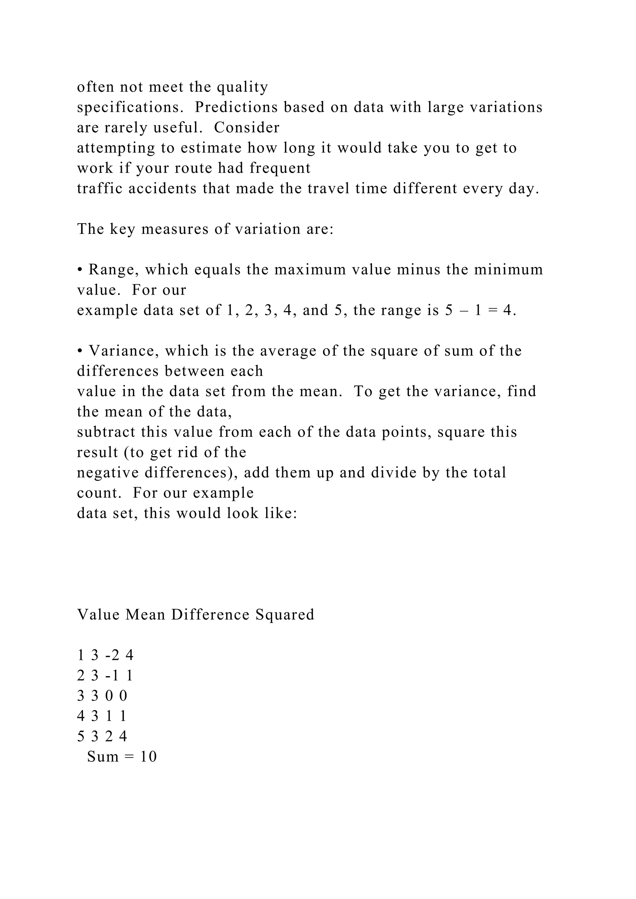 often not meet the quality
specifications. Predictions based on data with large variations
are rarely useful. Consider
attempting to estimate how long it would take you to get to
work if your route had frequent
traffic accidents that made the travel time different every day.
The key measures of variation are:
• Range, which equals the maximum value minus the minimum
value. For our
example data set of 1, 2, 3, 4, and 5, the range is 5 – 1 = 4.
• Variance, which is the average of the square of sum of the
differences between each
value in the data set from the mean. To get the variance, find
the mean of the data,
subtract this value from each of the data points, square this
result (to get rid of the
negative differences), add them up and divide by the total
count. For our example
data set, this would look like:
Value Mean Difference Squared
1 3 -2 4
2 3 -1 1
3 3 0 0
4 3 1 1
5 3 2 4
Sum = 10
 