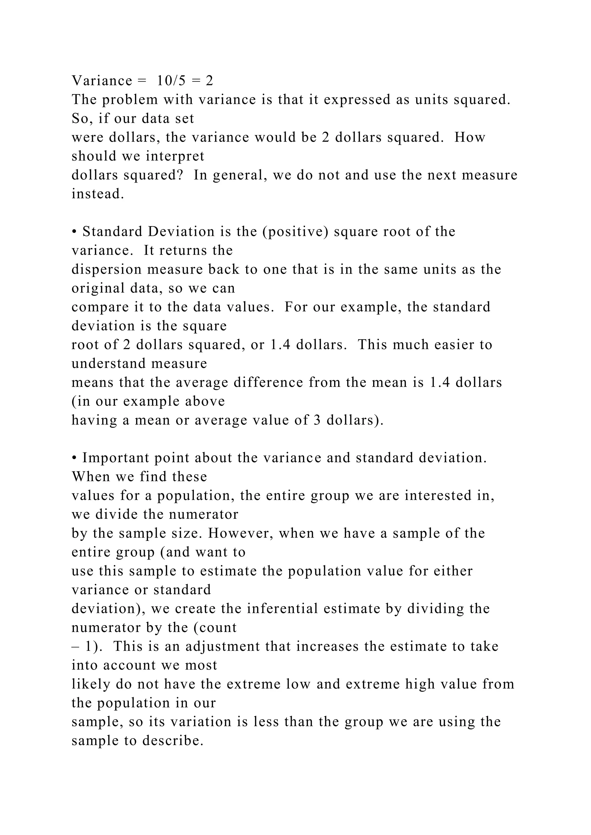 Variance = 10/5 = 2
The problem with variance is that it expressed as units squared.
So, if our data set
were dollars, the variance would be 2 dollars squared. How
should we interpret
dollars squared? In general, we do not and use the next measure
instead.
• Standard Deviation is the (positive) square root of the
variance. It returns the
dispersion measure back to one that is in the same units as the
original data, so we can
compare it to the data values. For our example, the standard
deviation is the square
root of 2 dollars squared, or 1.4 dollars. This much easier to
understand measure
means that the average difference from the mean is 1.4 dollars
(in our example above
having a mean or average value of 3 dollars).
• Important point about the variance and standard deviation.
When we find these
values for a population, the entire group we are interested in,
we divide the numerator
by the sample size. However, when we have a sample of the
entire group (and want to
use this sample to estimate the population value for either
variance or standard
deviation), we create the inferential estimate by dividing the
numerator by the (count
– 1). This is an adjustment that increases the estimate to take
into account we most
likely do not have the extreme low and extreme high value from
the population in our
sample, so its variation is less than the group we are using the
sample to describe.
 