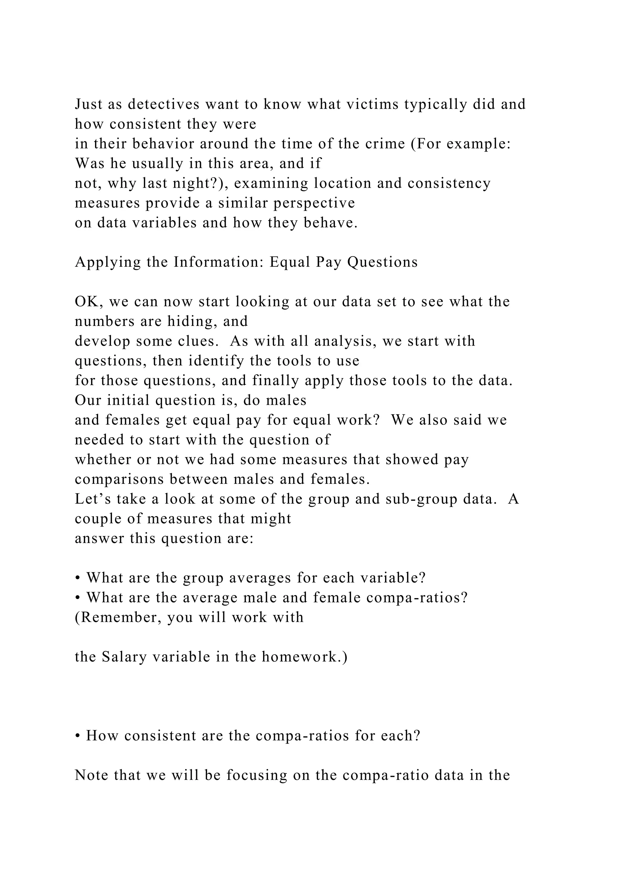 Just as detectives want to know what victims typically did and
how consistent they were
in their behavior around the time of the crime (For example:
Was he usually in this area, and if
not, why last night?), examining location and consistency
measures provide a similar perspective
on data variables and how they behave.
Applying the Information: Equal Pay Questions
OK, we can now start looking at our data set to see what the
numbers are hiding, and
develop some clues. As with all analysis, we start with
questions, then identify the tools to use
for those questions, and finally apply those tools to the data.
Our initial question is, do males
and females get equal pay for equal work? We also said we
needed to start with the question of
whether or not we had some measures that showed pay
comparisons between males and females.
Let’s take a look at some of the group and sub-group data. A
couple of measures that might
answer this question are:
• What are the group averages for each variable?
• What are the average male and female compa-ratios?
(Remember, you will work with
the Salary variable in the homework.)
• How consistent are the compa-ratios for each?
Note that we will be focusing on the compa-ratio data in the
 