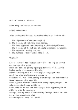 BUS 308 Week 2 Lecture 1
Examining Differences - overview
Expected Outcomes
After reading this lecture, the student should be familiar with:
1. The importance of random sampling.
2. The meaning of statistical significance.
3. The basic approach to determining statistical significance.
4. The meaning of the null and alternate hypothesis statements.
5. The hypothesis testing process.
6. The purpose of the F-test and the T-test.
Overview
Last week we collected clues and evidence to help us answer
our case question about
males and females getting equal pay for equal work. As we
looked at the clues presented by the
salary and comp-ratio measures of pay, things got a bit
confusing with results that did not see to
be consistent. We found, among other things, that the male and
female compa-ratios were fairly
close together with the female mean being slightly larger. The
salary analysis showed a different
view; here we noticed that the averages were apparently quite
different with the males, on
average, earning more. Contradictory findings such as this are
not all that uncommon when
examining data in the “real world.”
 