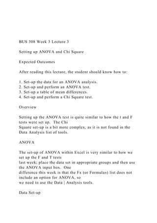 BUS 308 Week 3 Lecture 3
Setting up ANOVA and Chi Square
Expected Outcomes
After reading this lecture, the student should know how to:
1. Set-up the data for an ANOVA analysis.
2. Set-up and perform an ANOVA test.
3. Set-up a table of mean differences.
4. Set-up and perform a Chi Square test.
Overview
Setting up the ANOVA test is quite similar to how the t and F
tests were set up. The Chi
Square set-up is a bit more complex, as it is not found in the
Data Analysis list of tools.
ANOVA
The set-up of ANOVA within Excel is very similar to how we
set up the F and T tests
last week; place the data set in appropriate groups and then use
the ANOVA input box. One
difference this week is that the Fx (or Formulas) list does not
include an option for ANOVA, so
we need to use the Data | Analysis tools.
Data Set-up
 