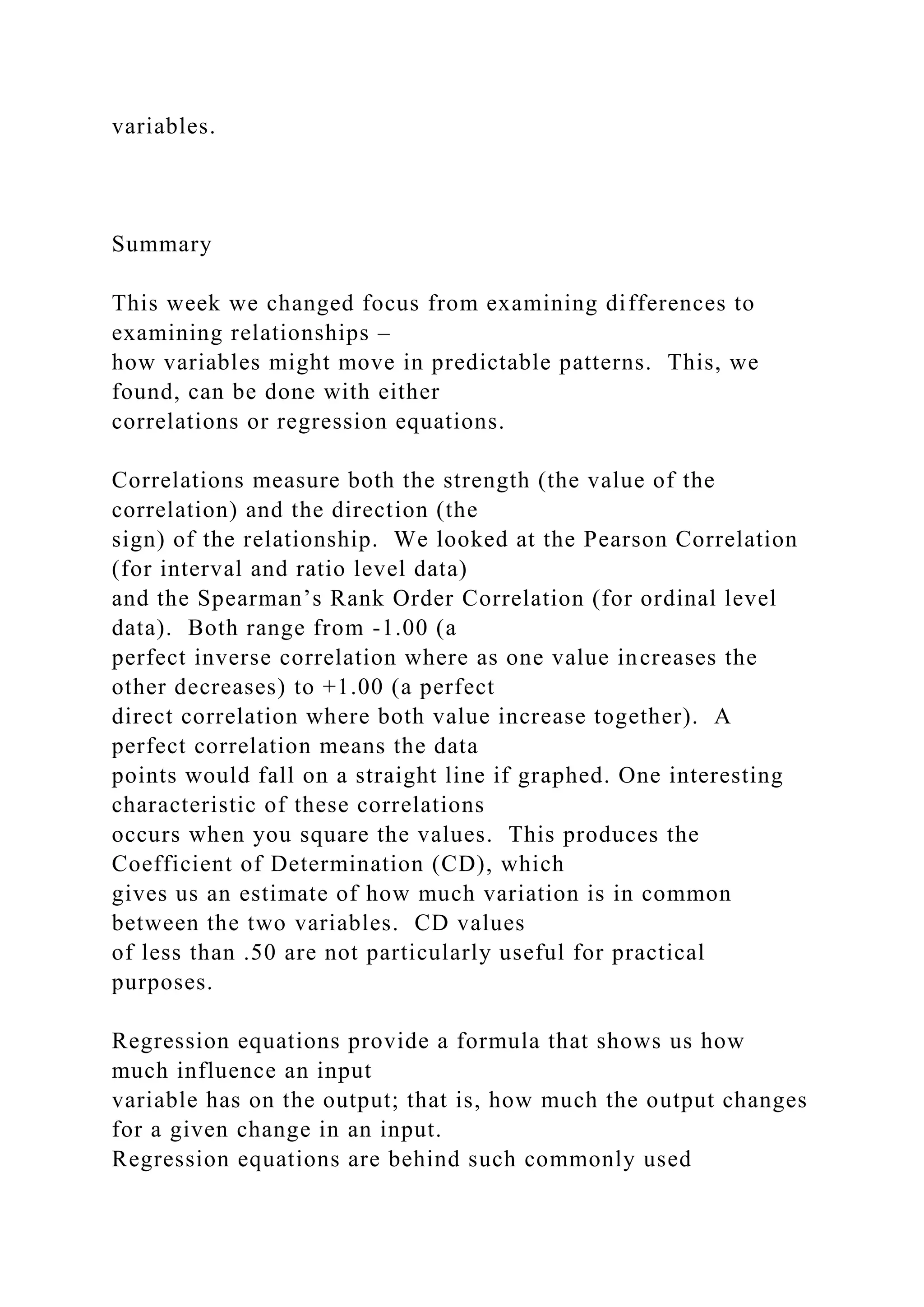 variables.
Summary
This week we changed focus from examining differences to
examining relationships –
how variables might move in predictable patterns. This, we
found, can be done with either
correlations or regression equations.
Correlations measure both the strength (the value of the
correlation) and the direction (the
sign) of the relationship. We looked at the Pearson Correlation
(for interval and ratio level data)
and the Spearman’s Rank Order Correlation (for ordinal level
data). Both range from -1.00 (a
perfect inverse correlation where as one value increases the
other decreases) to +1.00 (a perfect
direct correlation where both value increase together). A
perfect correlation means the data
points would fall on a straight line if graphed. One interesting
characteristic of these correlations
occurs when you square the values. This produces the
Coefficient of Determination (CD), which
gives us an estimate of how much variation is in common
between the two variables. CD values
of less than .50 are not particularly useful for practical
purposes.
Regression equations provide a formula that shows us how
much influence an input
variable has on the output; that is, how much the output changes
for a given change in an input.
Regression equations are behind such commonly used
 